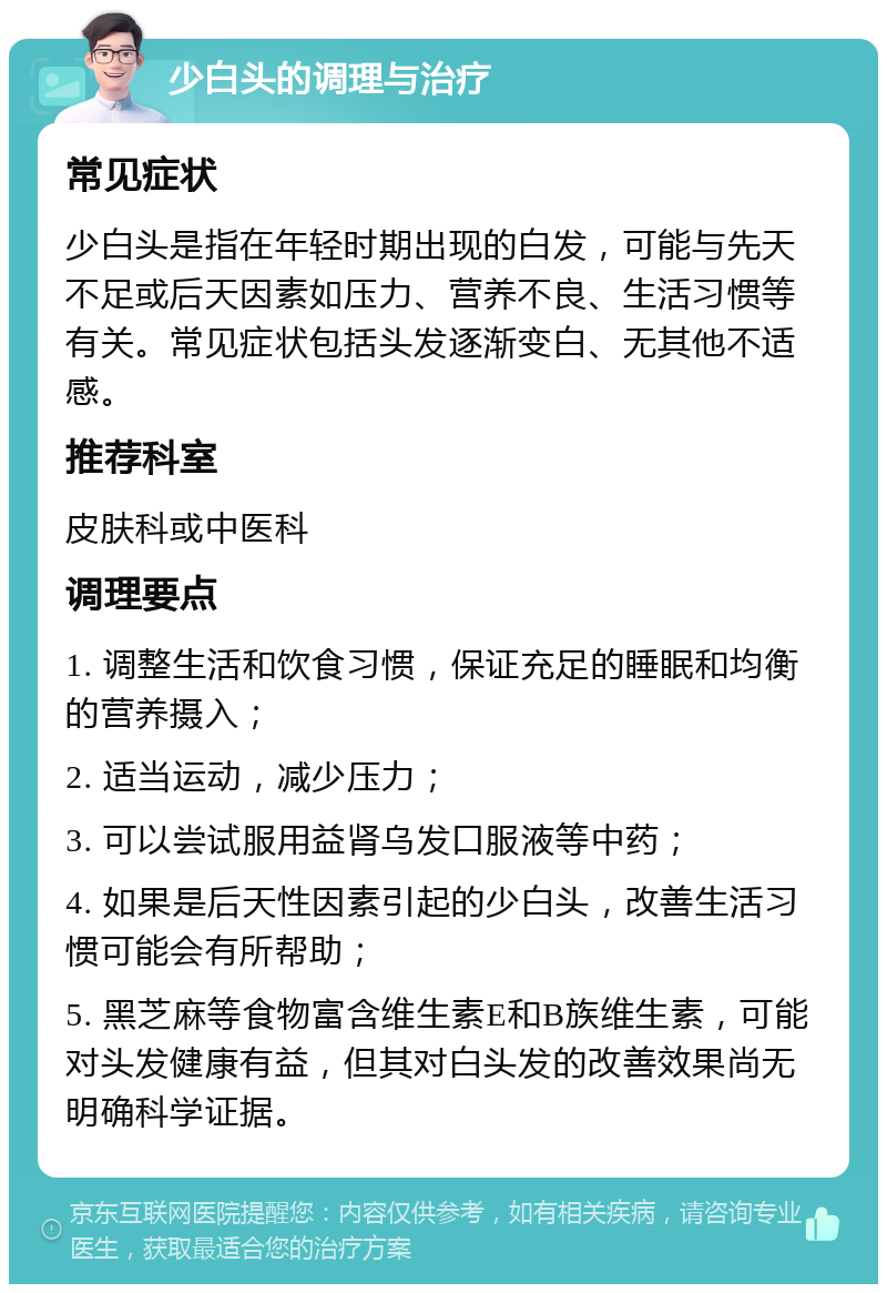 少白头的调理与治疗 常见症状 少白头是指在年轻时期出现的白发，可能与先天不足或后天因素如压力、营养不良、生活习惯等有关。常见症状包括头发逐渐变白、无其他不适感。 推荐科室 皮肤科或中医科 调理要点 1. 调整生活和饮食习惯，保证充足的睡眠和均衡的营养摄入； 2. 适当运动，减少压力； 3. 可以尝试服用益肾乌发口服液等中药； 4. 如果是后天性因素引起的少白头，改善生活习惯可能会有所帮助； 5. 黑芝麻等食物富含维生素E和B族维生素，可能对头发健康有益，但其对白头发的改善效果尚无明确科学证据。