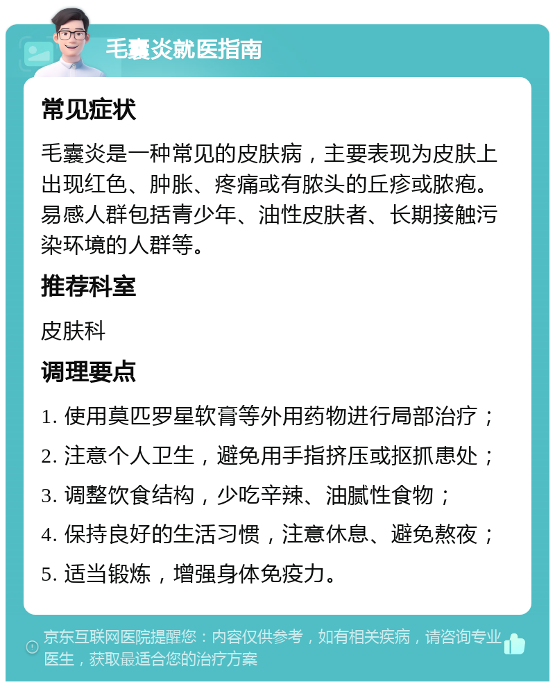 毛囊炎就医指南 常见症状 毛囊炎是一种常见的皮肤病，主要表现为皮肤上出现红色、肿胀、疼痛或有脓头的丘疹或脓疱。易感人群包括青少年、油性皮肤者、长期接触污染环境的人群等。 推荐科室 皮肤科 调理要点 1. 使用莫匹罗星软膏等外用药物进行局部治疗； 2. 注意个人卫生，避免用手指挤压或抠抓患处； 3. 调整饮食结构，少吃辛辣、油腻性食物； 4. 保持良好的生活习惯，注意休息、避免熬夜； 5. 适当锻炼，增强身体免疫力。