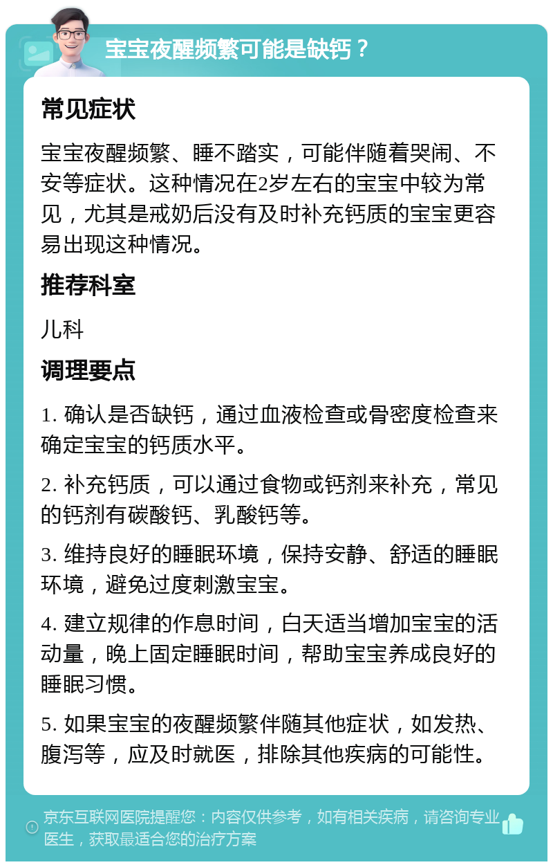 宝宝夜醒频繁可能是缺钙？ 常见症状 宝宝夜醒频繁、睡不踏实，可能伴随着哭闹、不安等症状。这种情况在2岁左右的宝宝中较为常见，尤其是戒奶后没有及时补充钙质的宝宝更容易出现这种情况。 推荐科室 儿科 调理要点 1. 确认是否缺钙，通过血液检查或骨密度检查来确定宝宝的钙质水平。 2. 补充钙质，可以通过食物或钙剂来补充，常见的钙剂有碳酸钙、乳酸钙等。 3. 维持良好的睡眠环境，保持安静、舒适的睡眠环境，避免过度刺激宝宝。 4. 建立规律的作息时间，白天适当增加宝宝的活动量，晚上固定睡眠时间，帮助宝宝养成良好的睡眠习惯。 5. 如果宝宝的夜醒频繁伴随其他症状，如发热、腹泻等，应及时就医，排除其他疾病的可能性。