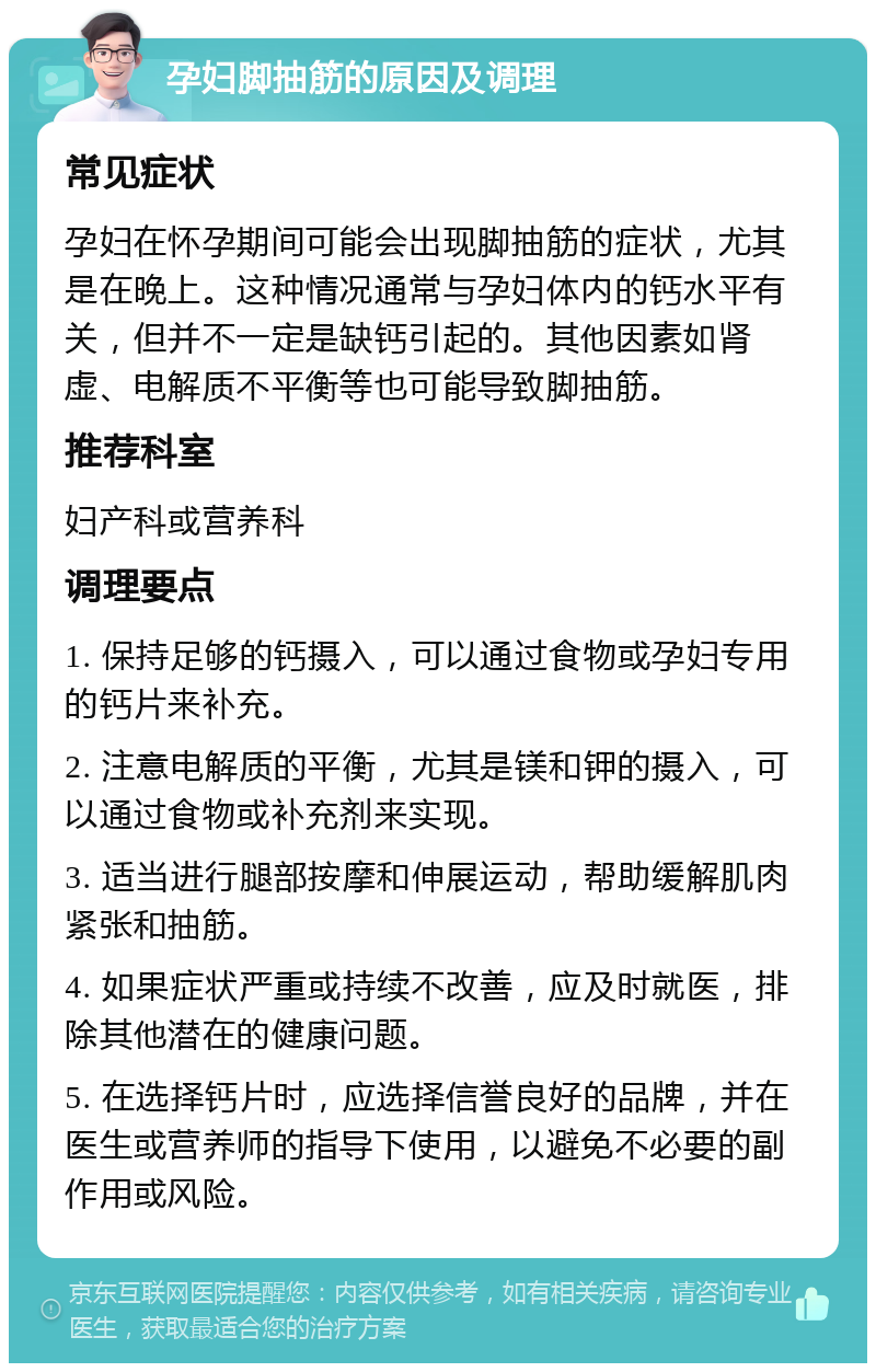 孕妇脚抽筋的原因及调理 常见症状 孕妇在怀孕期间可能会出现脚抽筋的症状，尤其是在晚上。这种情况通常与孕妇体内的钙水平有关，但并不一定是缺钙引起的。其他因素如肾虚、电解质不平衡等也可能导致脚抽筋。 推荐科室 妇产科或营养科 调理要点 1. 保持足够的钙摄入，可以通过食物或孕妇专用的钙片来补充。 2. 注意电解质的平衡，尤其是镁和钾的摄入，可以通过食物或补充剂来实现。 3. 适当进行腿部按摩和伸展运动，帮助缓解肌肉紧张和抽筋。 4. 如果症状严重或持续不改善，应及时就医，排除其他潜在的健康问题。 5. 在选择钙片时，应选择信誉良好的品牌，并在医生或营养师的指导下使用，以避免不必要的副作用或风险。