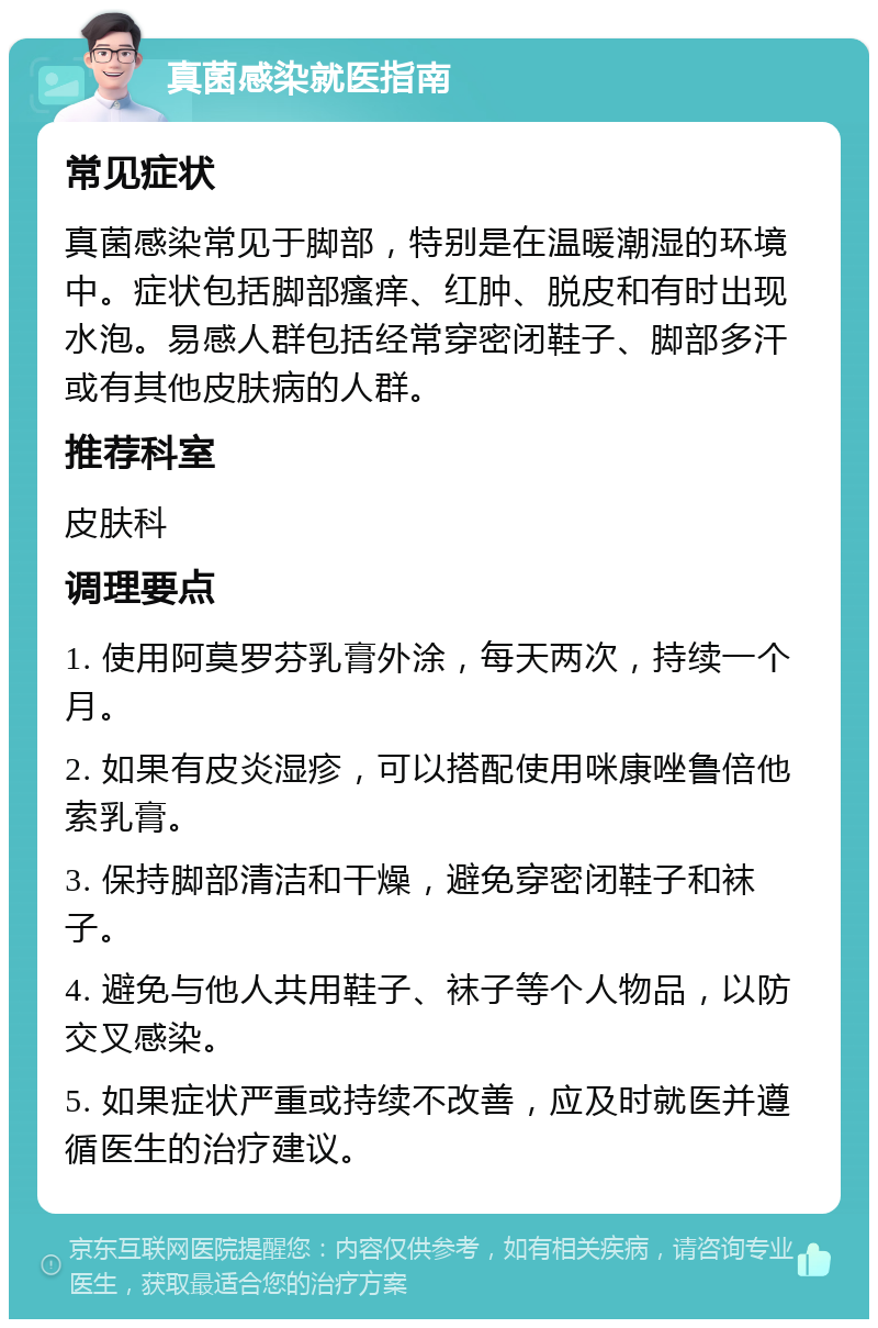 真菌感染就医指南 常见症状 真菌感染常见于脚部，特别是在温暖潮湿的环境中。症状包括脚部瘙痒、红肿、脱皮和有时出现水泡。易感人群包括经常穿密闭鞋子、脚部多汗或有其他皮肤病的人群。 推荐科室 皮肤科 调理要点 1. 使用阿莫罗芬乳膏外涂，每天两次，持续一个月。 2. 如果有皮炎湿疹，可以搭配使用咪康唑鲁倍他索乳膏。 3. 保持脚部清洁和干燥，避免穿密闭鞋子和袜子。 4. 避免与他人共用鞋子、袜子等个人物品，以防交叉感染。 5. 如果症状严重或持续不改善，应及时就医并遵循医生的治疗建议。