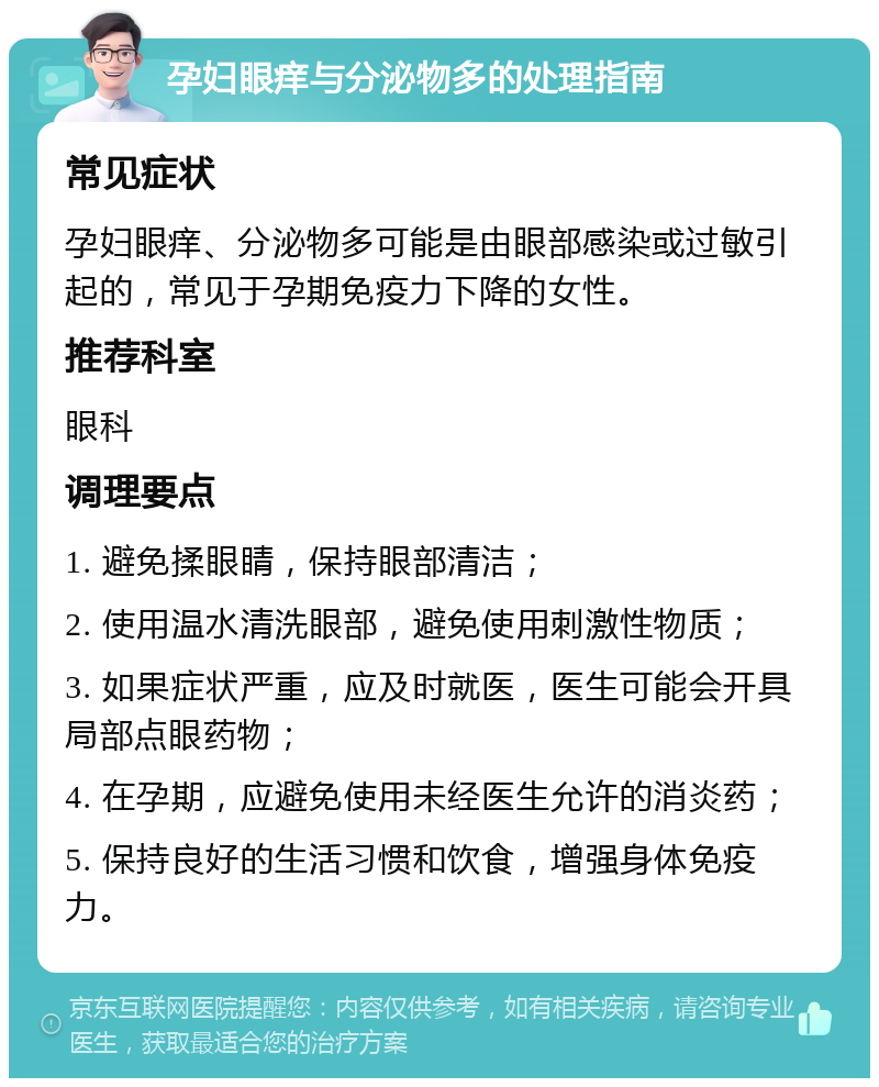 孕妇眼痒与分泌物多的处理指南 常见症状 孕妇眼痒、分泌物多可能是由眼部感染或过敏引起的，常见于孕期免疫力下降的女性。 推荐科室 眼科 调理要点 1. 避免揉眼睛，保持眼部清洁； 2. 使用温水清洗眼部，避免使用刺激性物质； 3. 如果症状严重，应及时就医，医生可能会开具局部点眼药物； 4. 在孕期，应避免使用未经医生允许的消炎药； 5. 保持良好的生活习惯和饮食，增强身体免疫力。