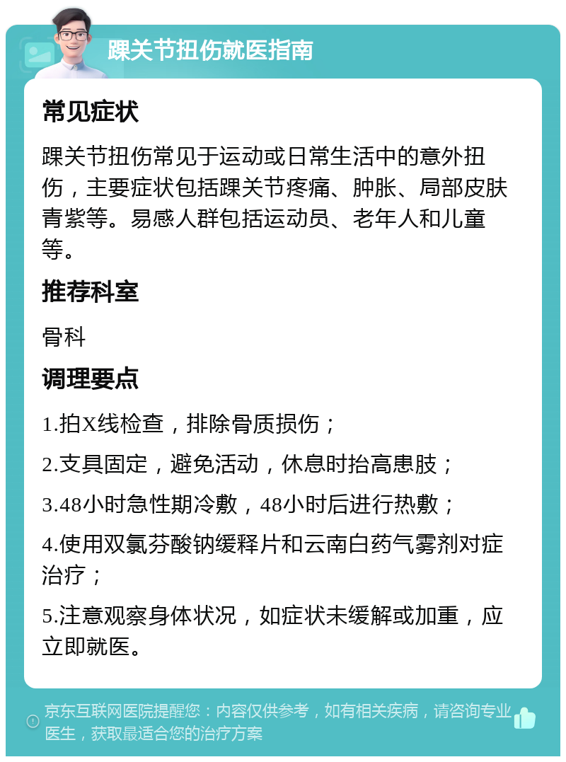 踝关节扭伤就医指南 常见症状 踝关节扭伤常见于运动或日常生活中的意外扭伤，主要症状包括踝关节疼痛、肿胀、局部皮肤青紫等。易感人群包括运动员、老年人和儿童等。 推荐科室 骨科 调理要点 1.拍X线检查，排除骨质损伤； 2.支具固定，避免活动，休息时抬高患肢； 3.48小时急性期冷敷，48小时后进行热敷； 4.使用双氯芬酸钠缓释片和云南白药气雾剂对症治疗； 5.注意观察身体状况，如症状未缓解或加重，应立即就医。