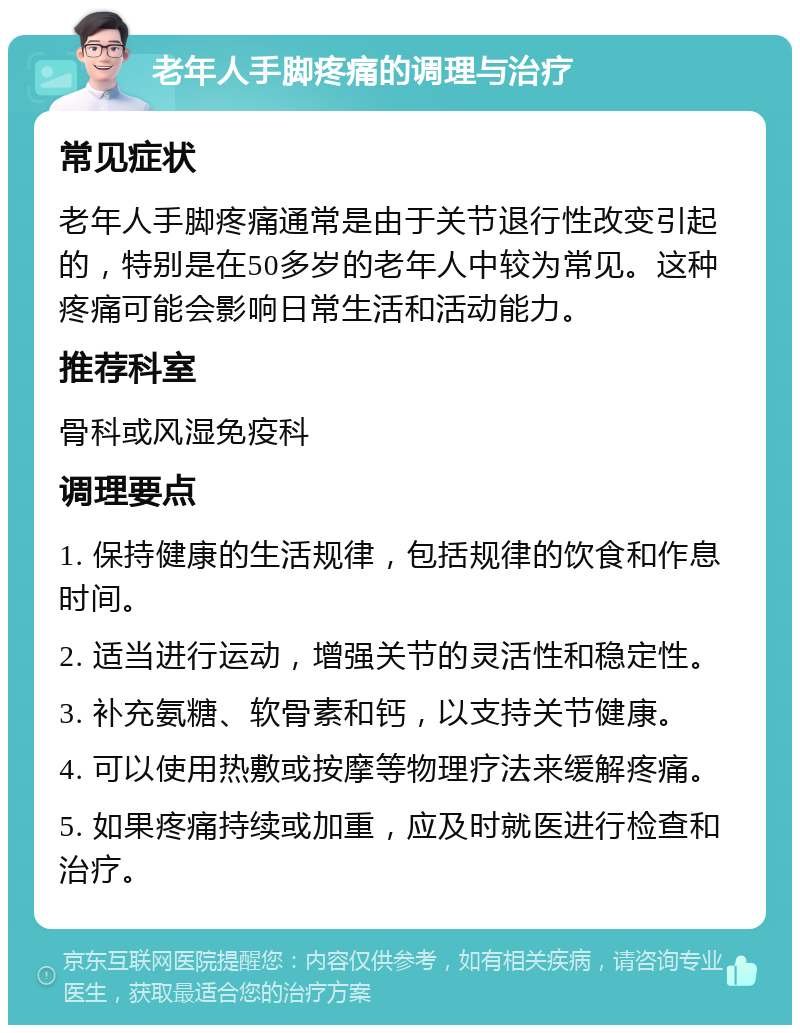 老年人手脚疼痛的调理与治疗 常见症状 老年人手脚疼痛通常是由于关节退行性改变引起的，特别是在50多岁的老年人中较为常见。这种疼痛可能会影响日常生活和活动能力。 推荐科室 骨科或风湿免疫科 调理要点 1. 保持健康的生活规律，包括规律的饮食和作息时间。 2. 适当进行运动，增强关节的灵活性和稳定性。 3. 补充氨糖、软骨素和钙，以支持关节健康。 4. 可以使用热敷或按摩等物理疗法来缓解疼痛。 5. 如果疼痛持续或加重，应及时就医进行检查和治疗。