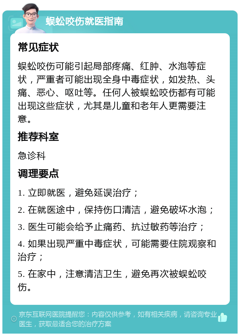 蜈蚣咬伤就医指南 常见症状 蜈蚣咬伤可能引起局部疼痛、红肿、水泡等症状，严重者可能出现全身中毒症状，如发热、头痛、恶心、呕吐等。任何人被蜈蚣咬伤都有可能出现这些症状，尤其是儿童和老年人更需要注意。 推荐科室 急诊科 调理要点 1. 立即就医，避免延误治疗； 2. 在就医途中，保持伤口清洁，避免破坏水泡； 3. 医生可能会给予止痛药、抗过敏药等治疗； 4. 如果出现严重中毒症状，可能需要住院观察和治疗； 5. 在家中，注意清洁卫生，避免再次被蜈蚣咬伤。