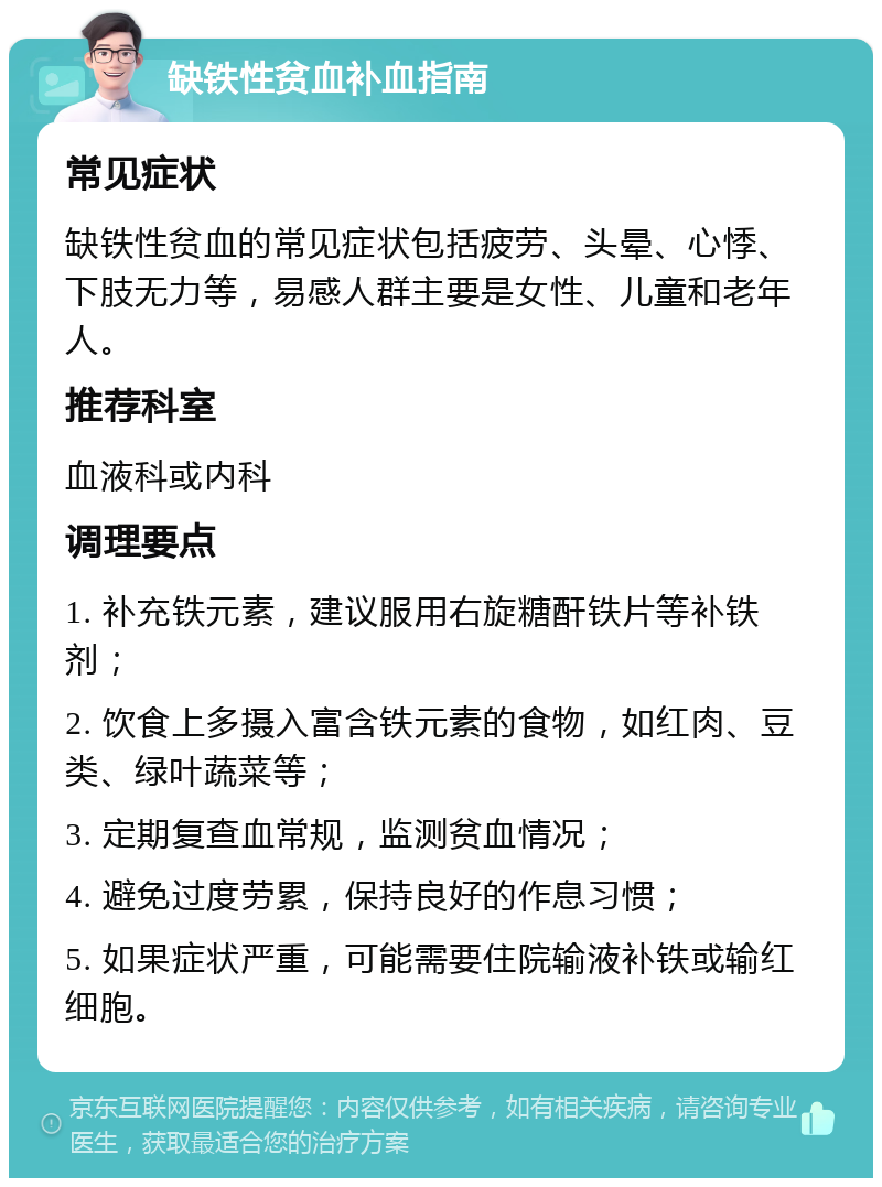 缺铁性贫血补血指南 常见症状 缺铁性贫血的常见症状包括疲劳、头晕、心悸、下肢无力等，易感人群主要是女性、儿童和老年人。 推荐科室 血液科或内科 调理要点 1. 补充铁元素，建议服用右旋糖酐铁片等补铁剂； 2. 饮食上多摄入富含铁元素的食物，如红肉、豆类、绿叶蔬菜等； 3. 定期复查血常规，监测贫血情况； 4. 避免过度劳累，保持良好的作息习惯； 5. 如果症状严重，可能需要住院输液补铁或输红细胞。