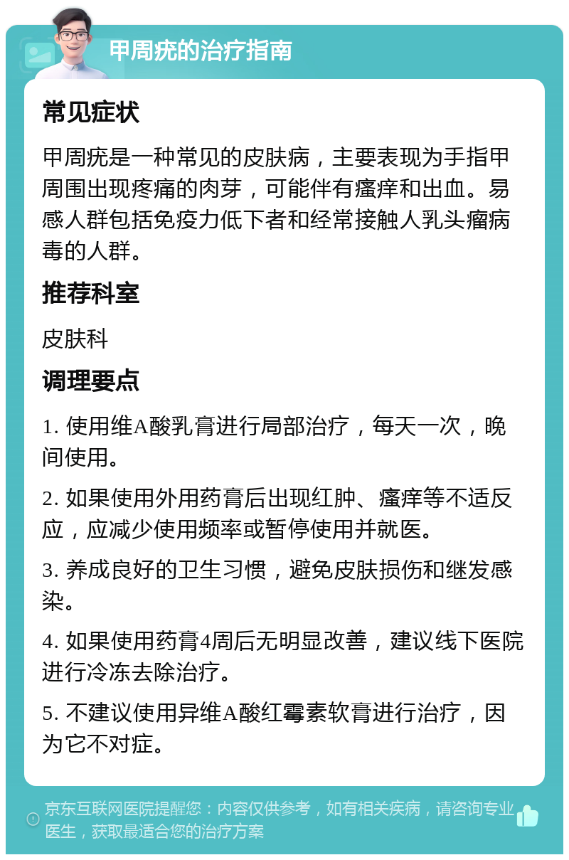 甲周疣的治疗指南 常见症状 甲周疣是一种常见的皮肤病，主要表现为手指甲周围出现疼痛的肉芽，可能伴有瘙痒和出血。易感人群包括免疫力低下者和经常接触人乳头瘤病毒的人群。 推荐科室 皮肤科 调理要点 1. 使用维A酸乳膏进行局部治疗，每天一次，晚间使用。 2. 如果使用外用药膏后出现红肿、瘙痒等不适反应，应减少使用频率或暂停使用并就医。 3. 养成良好的卫生习惯，避免皮肤损伤和继发感染。 4. 如果使用药膏4周后无明显改善，建议线下医院进行冷冻去除治疗。 5. 不建议使用异维A酸红霉素软膏进行治疗，因为它不对症。