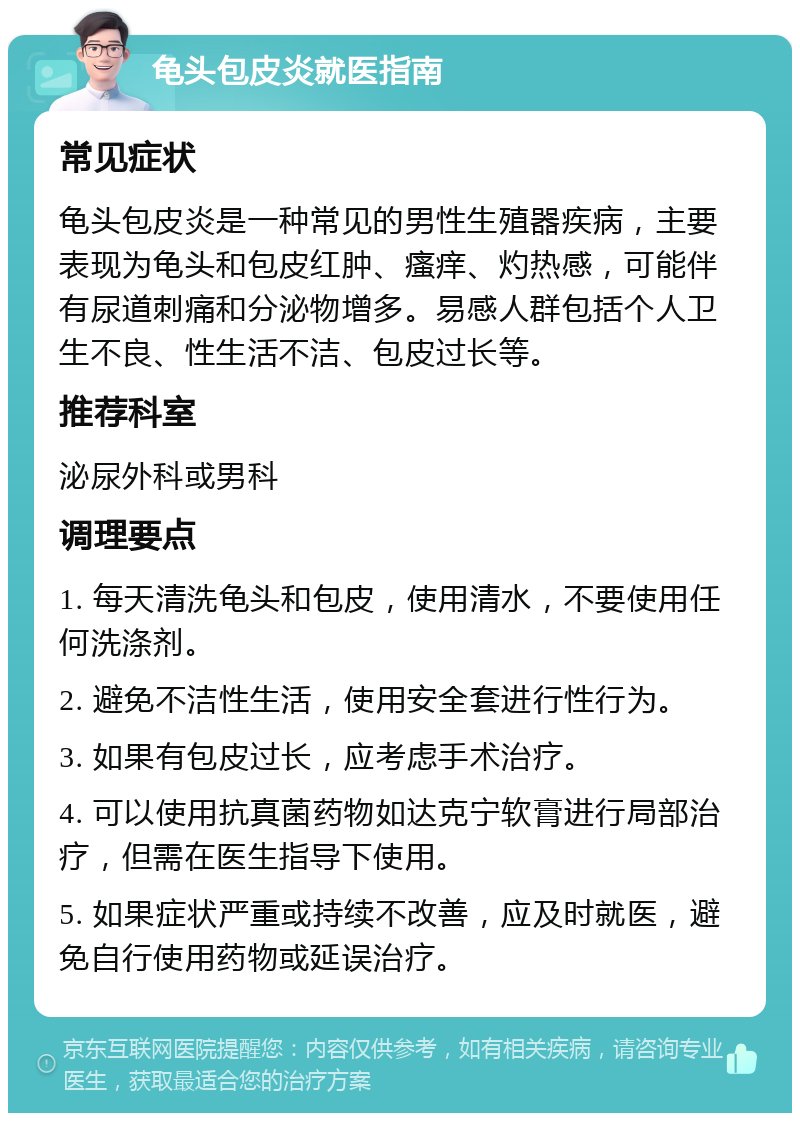 龟头包皮炎就医指南 常见症状 龟头包皮炎是一种常见的男性生殖器疾病，主要表现为龟头和包皮红肿、瘙痒、灼热感，可能伴有尿道刺痛和分泌物增多。易感人群包括个人卫生不良、性生活不洁、包皮过长等。 推荐科室 泌尿外科或男科 调理要点 1. 每天清洗龟头和包皮，使用清水，不要使用任何洗涤剂。 2. 避免不洁性生活，使用安全套进行性行为。 3. 如果有包皮过长，应考虑手术治疗。 4. 可以使用抗真菌药物如达克宁软膏进行局部治疗，但需在医生指导下使用。 5. 如果症状严重或持续不改善，应及时就医，避免自行使用药物或延误治疗。