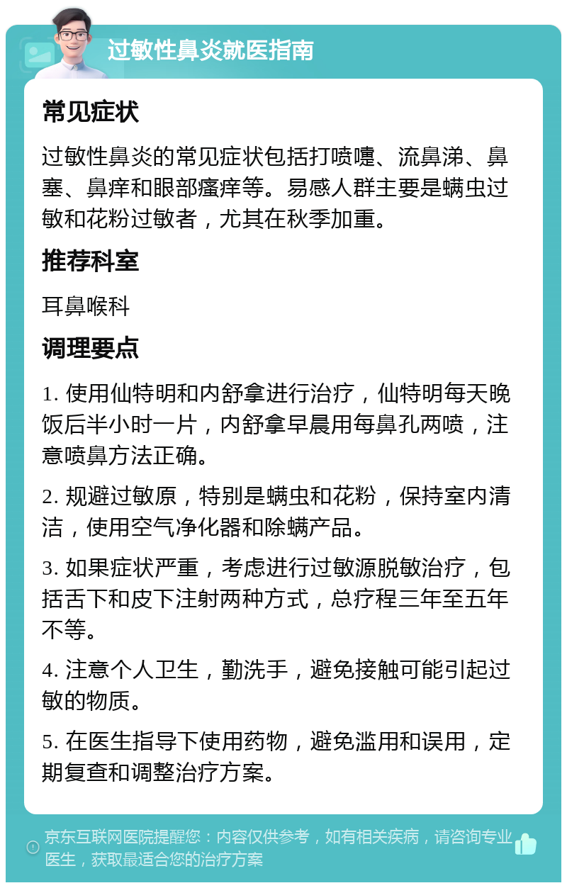 过敏性鼻炎就医指南 常见症状 过敏性鼻炎的常见症状包括打喷嚏、流鼻涕、鼻塞、鼻痒和眼部瘙痒等。易感人群主要是螨虫过敏和花粉过敏者，尤其在秋季加重。 推荐科室 耳鼻喉科 调理要点 1. 使用仙特明和内舒拿进行治疗，仙特明每天晚饭后半小时一片，内舒拿早晨用每鼻孔两喷，注意喷鼻方法正确。 2. 规避过敏原，特别是螨虫和花粉，保持室内清洁，使用空气净化器和除螨产品。 3. 如果症状严重，考虑进行过敏源脱敏治疗，包括舌下和皮下注射两种方式，总疗程三年至五年不等。 4. 注意个人卫生，勤洗手，避免接触可能引起过敏的物质。 5. 在医生指导下使用药物，避免滥用和误用，定期复查和调整治疗方案。