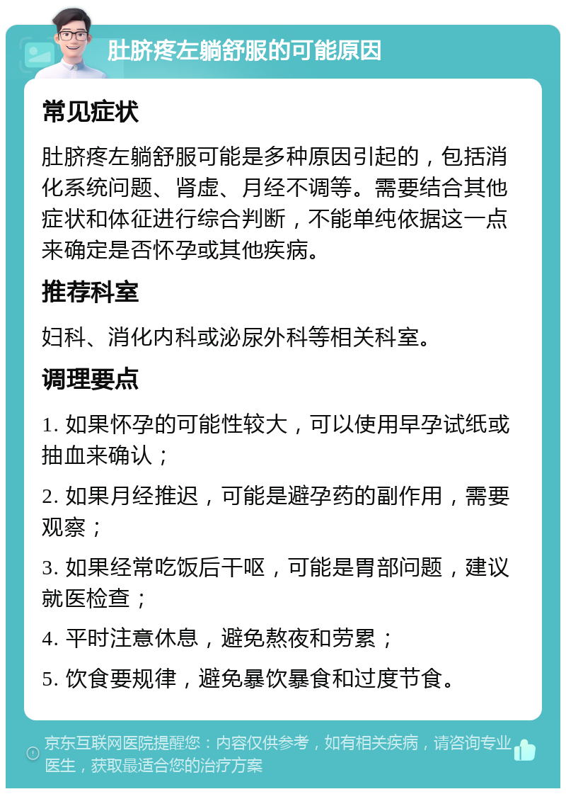 肚脐疼左躺舒服的可能原因 常见症状 肚脐疼左躺舒服可能是多种原因引起的，包括消化系统问题、肾虚、月经不调等。需要结合其他症状和体征进行综合判断，不能单纯依据这一点来确定是否怀孕或其他疾病。 推荐科室 妇科、消化内科或泌尿外科等相关科室。 调理要点 1. 如果怀孕的可能性较大，可以使用早孕试纸或抽血来确认； 2. 如果月经推迟，可能是避孕药的副作用，需要观察； 3. 如果经常吃饭后干呕，可能是胃部问题，建议就医检查； 4. 平时注意休息，避免熬夜和劳累； 5. 饮食要规律，避免暴饮暴食和过度节食。