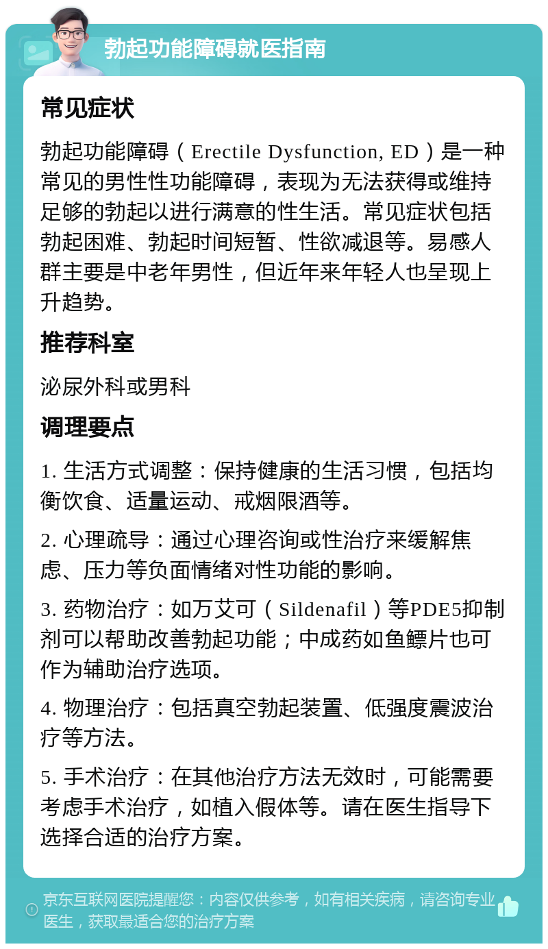 勃起功能障碍就医指南 常见症状 勃起功能障碍（Erectile Dysfunction, ED）是一种常见的男性性功能障碍，表现为无法获得或维持足够的勃起以进行满意的性生活。常见症状包括勃起困难、勃起时间短暂、性欲减退等。易感人群主要是中老年男性，但近年来年轻人也呈现上升趋势。 推荐科室 泌尿外科或男科 调理要点 1. 生活方式调整：保持健康的生活习惯，包括均衡饮食、适量运动、戒烟限酒等。 2. 心理疏导：通过心理咨询或性治疗来缓解焦虑、压力等负面情绪对性功能的影响。 3. 药物治疗：如万艾可（Sildenafil）等PDE5抑制剂可以帮助改善勃起功能；中成药如鱼鳔片也可作为辅助治疗选项。 4. 物理治疗：包括真空勃起装置、低强度震波治疗等方法。 5. 手术治疗：在其他治疗方法无效时，可能需要考虑手术治疗，如植入假体等。请在医生指导下选择合适的治疗方案。