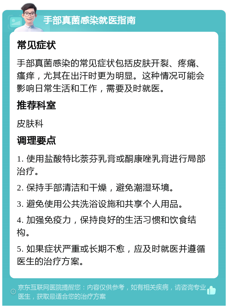 手部真菌感染就医指南 常见症状 手部真菌感染的常见症状包括皮肤开裂、疼痛、瘙痒，尤其在出汗时更为明显。这种情况可能会影响日常生活和工作，需要及时就医。 推荐科室 皮肤科 调理要点 1. 使用盐酸特比萘芬乳膏或酮康唑乳膏进行局部治疗。 2. 保持手部清洁和干燥，避免潮湿环境。 3. 避免使用公共洗浴设施和共享个人用品。 4. 加强免疫力，保持良好的生活习惯和饮食结构。 5. 如果症状严重或长期不愈，应及时就医并遵循医生的治疗方案。