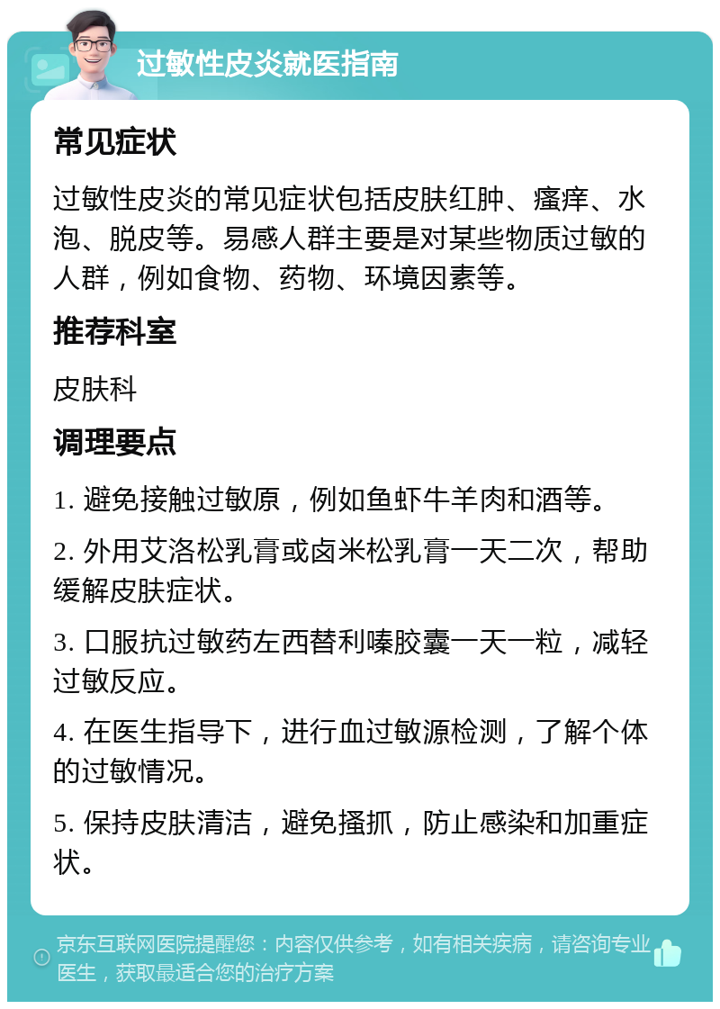 过敏性皮炎就医指南 常见症状 过敏性皮炎的常见症状包括皮肤红肿、瘙痒、水泡、脱皮等。易感人群主要是对某些物质过敏的人群，例如食物、药物、环境因素等。 推荐科室 皮肤科 调理要点 1. 避免接触过敏原，例如鱼虾牛羊肉和酒等。 2. 外用艾洛松乳膏或卤米松乳膏一天二次，帮助缓解皮肤症状。 3. 口服抗过敏药左西替利嗪胶囊一天一粒，减轻过敏反应。 4. 在医生指导下，进行血过敏源检测，了解个体的过敏情况。 5. 保持皮肤清洁，避免搔抓，防止感染和加重症状。