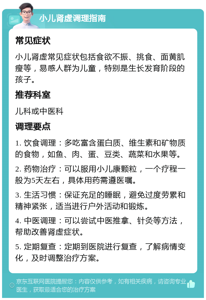 小儿肾虚调理指南 常见症状 小儿肾虚常见症状包括食欲不振、挑食、面黄肌瘦等，易感人群为儿童，特别是生长发育阶段的孩子。 推荐科室 儿科或中医科 调理要点 1. 饮食调理：多吃富含蛋白质、维生素和矿物质的食物，如鱼、肉、蛋、豆类、蔬菜和水果等。 2. 药物治疗：可以服用小儿康颗粒，一个疗程一般为5天左右，具体用药需遵医嘱。 3. 生活习惯：保证充足的睡眠，避免过度劳累和精神紧张，适当进行户外活动和锻炼。 4. 中医调理：可以尝试中医推拿、针灸等方法，帮助改善肾虚症状。 5. 定期复查：定期到医院进行复查，了解病情变化，及时调整治疗方案。