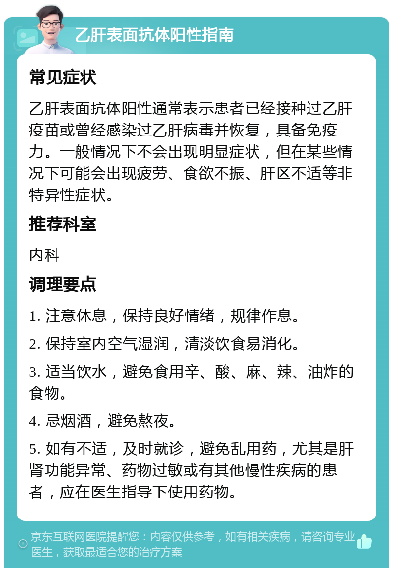 乙肝表面抗体阳性指南 常见症状 乙肝表面抗体阳性通常表示患者已经接种过乙肝疫苗或曾经感染过乙肝病毒并恢复，具备免疫力。一般情况下不会出现明显症状，但在某些情况下可能会出现疲劳、食欲不振、肝区不适等非特异性症状。 推荐科室 内科 调理要点 1. 注意休息，保持良好情绪，规律作息。 2. 保持室内空气湿润，清淡饮食易消化。 3. 适当饮水，避免食用辛、酸、麻、辣、油炸的食物。 4. 忌烟酒，避免熬夜。 5. 如有不适，及时就诊，避免乱用药，尤其是肝肾功能异常、药物过敏或有其他慢性疾病的患者，应在医生指导下使用药物。