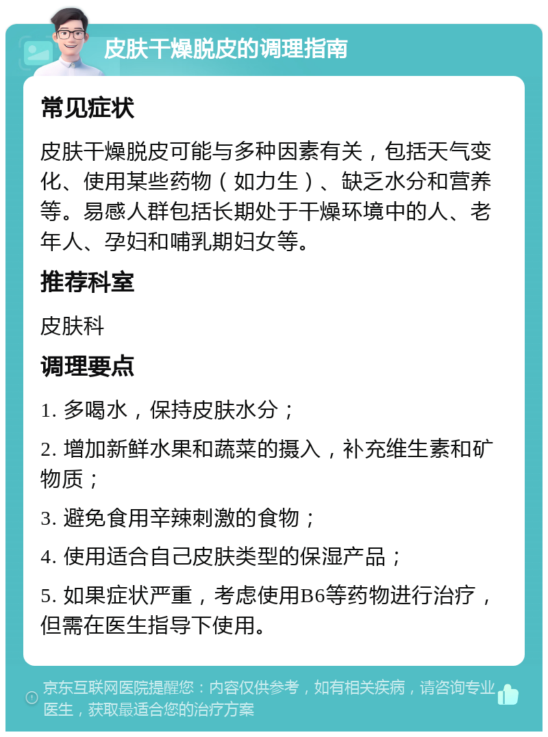 皮肤干燥脱皮的调理指南 常见症状 皮肤干燥脱皮可能与多种因素有关，包括天气变化、使用某些药物（如力生）、缺乏水分和营养等。易感人群包括长期处于干燥环境中的人、老年人、孕妇和哺乳期妇女等。 推荐科室 皮肤科 调理要点 1. 多喝水，保持皮肤水分； 2. 增加新鲜水果和蔬菜的摄入，补充维生素和矿物质； 3. 避免食用辛辣刺激的食物； 4. 使用适合自己皮肤类型的保湿产品； 5. 如果症状严重，考虑使用B6等药物进行治疗，但需在医生指导下使用。