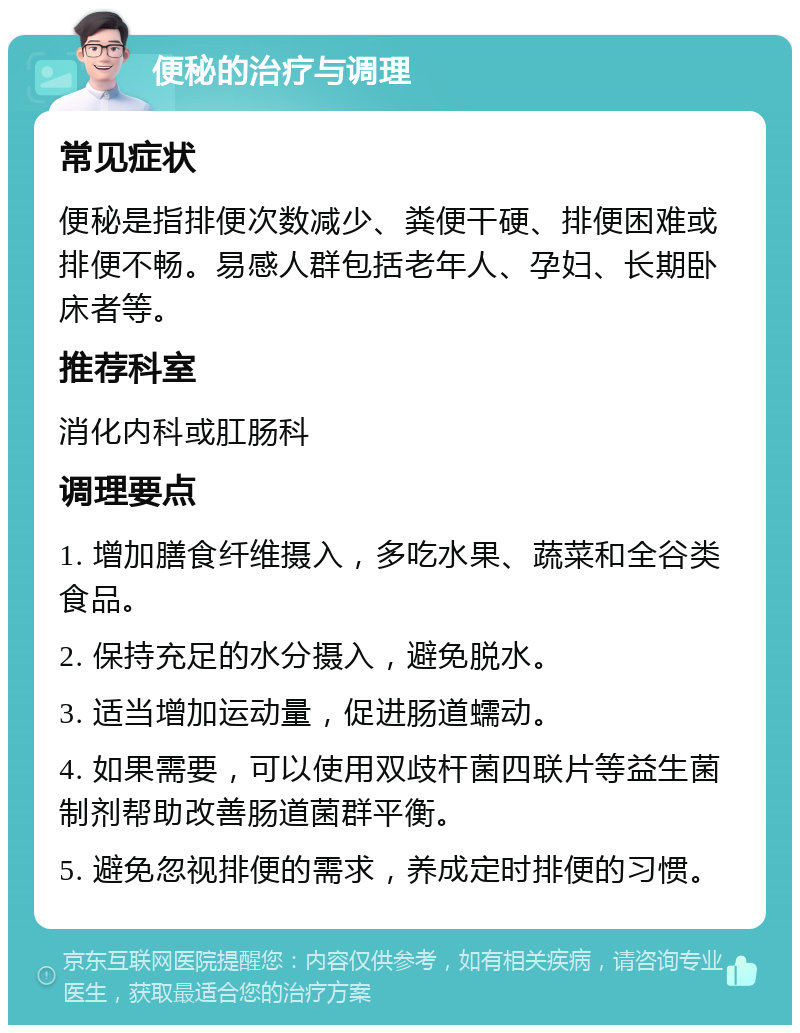 便秘的治疗与调理 常见症状 便秘是指排便次数减少、粪便干硬、排便困难或排便不畅。易感人群包括老年人、孕妇、长期卧床者等。 推荐科室 消化内科或肛肠科 调理要点 1. 增加膳食纤维摄入，多吃水果、蔬菜和全谷类食品。 2. 保持充足的水分摄入，避免脱水。 3. 适当增加运动量，促进肠道蠕动。 4. 如果需要，可以使用双歧杆菌四联片等益生菌制剂帮助改善肠道菌群平衡。 5. 避免忽视排便的需求，养成定时排便的习惯。