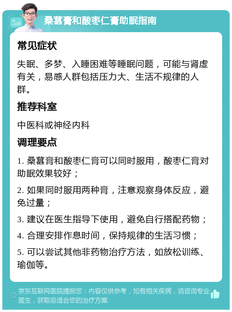 桑葚膏和酸枣仁膏助眠指南 常见症状 失眠、多梦、入睡困难等睡眠问题，可能与肾虚有关，易感人群包括压力大、生活不规律的人群。 推荐科室 中医科或神经内科 调理要点 1. 桑葚膏和酸枣仁膏可以同时服用，酸枣仁膏对助眠效果较好； 2. 如果同时服用两种膏，注意观察身体反应，避免过量； 3. 建议在医生指导下使用，避免自行搭配药物； 4. 合理安排作息时间，保持规律的生活习惯； 5. 可以尝试其他非药物治疗方法，如放松训练、瑜伽等。