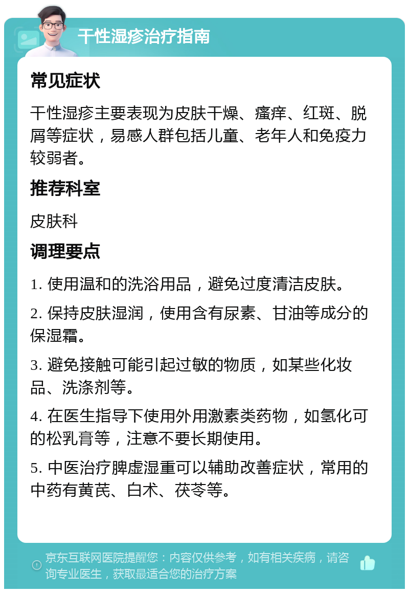 干性湿疹治疗指南 常见症状 干性湿疹主要表现为皮肤干燥、瘙痒、红斑、脱屑等症状，易感人群包括儿童、老年人和免疫力较弱者。 推荐科室 皮肤科 调理要点 1. 使用温和的洗浴用品，避免过度清洁皮肤。 2. 保持皮肤湿润，使用含有尿素、甘油等成分的保湿霜。 3. 避免接触可能引起过敏的物质，如某些化妆品、洗涤剂等。 4. 在医生指导下使用外用激素类药物，如氢化可的松乳膏等，注意不要长期使用。 5. 中医治疗脾虚湿重可以辅助改善症状，常用的中药有黄芪、白术、茯苓等。