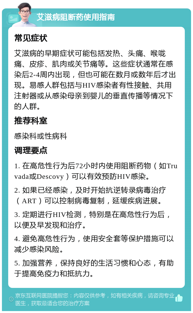 艾滋病阻断药使用指南 常见症状 艾滋病的早期症状可能包括发热、头痛、喉咙痛、皮疹、肌肉或关节痛等。这些症状通常在感染后2-4周内出现，但也可能在数月或数年后才出现。易感人群包括与HIV感染者有性接触、共用注射器或从感染母亲到婴儿的垂直传播等情况下的人群。 推荐科室 感染科或性病科 调理要点 1. 在高危性行为后72小时内使用阻断药物（如Truvada或Descovy）可以有效预防HIV感染。 2. 如果已经感染，及时开始抗逆转录病毒治疗（ART）可以控制病毒复制，延缓疾病进展。 3. 定期进行HIV检测，特别是在高危性行为后，以便及早发现和治疗。 4. 避免高危性行为，使用安全套等保护措施可以减少感染风险。 5. 加强营养，保持良好的生活习惯和心态，有助于提高免疫力和抵抗力。