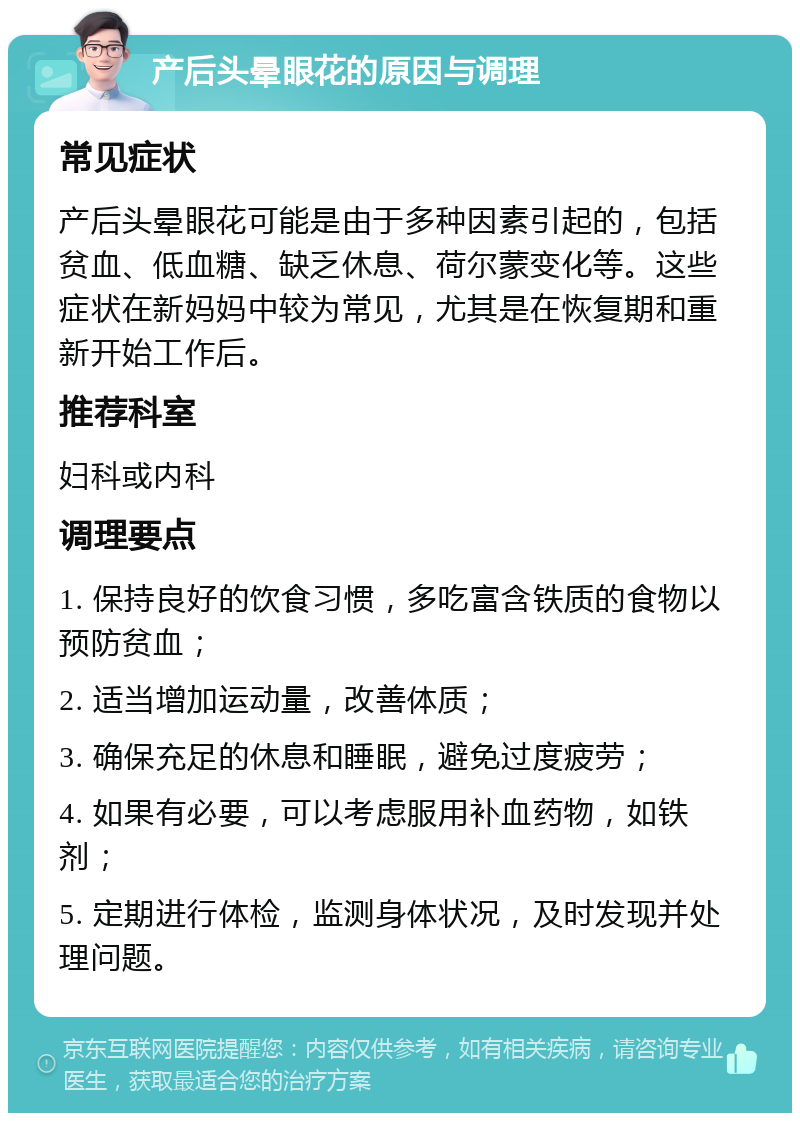 产后头晕眼花的原因与调理 常见症状 产后头晕眼花可能是由于多种因素引起的，包括贫血、低血糖、缺乏休息、荷尔蒙变化等。这些症状在新妈妈中较为常见，尤其是在恢复期和重新开始工作后。 推荐科室 妇科或内科 调理要点 1. 保持良好的饮食习惯，多吃富含铁质的食物以预防贫血； 2. 适当增加运动量，改善体质； 3. 确保充足的休息和睡眠，避免过度疲劳； 4. 如果有必要，可以考虑服用补血药物，如铁剂； 5. 定期进行体检，监测身体状况，及时发现并处理问题。