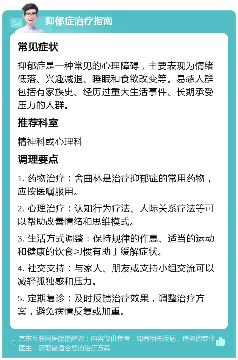 抑郁症治疗指南 常见症状 抑郁症是一种常见的心理障碍，主要表现为情绪低落、兴趣减退、睡眠和食欲改变等。易感人群包括有家族史、经历过重大生活事件、长期承受压力的人群。 推荐科室 精神科或心理科 调理要点 1. 药物治疗：舍曲林是治疗抑郁症的常用药物，应按医嘱服用。 2. 心理治疗：认知行为疗法、人际关系疗法等可以帮助改善情绪和思维模式。 3. 生活方式调整：保持规律的作息、适当的运动和健康的饮食习惯有助于缓解症状。 4. 社交支持：与家人、朋友或支持小组交流可以减轻孤独感和压力。 5. 定期复诊：及时反馈治疗效果，调整治疗方案，避免病情反复或加重。