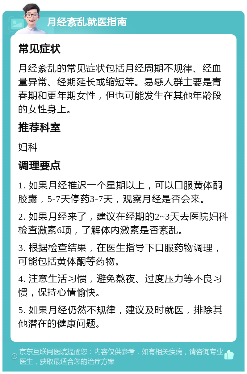 月经紊乱就医指南 常见症状 月经紊乱的常见症状包括月经周期不规律、经血量异常、经期延长或缩短等。易感人群主要是青春期和更年期女性，但也可能发生在其他年龄段的女性身上。 推荐科室 妇科 调理要点 1. 如果月经推迟一个星期以上，可以口服黄体酮胶囊，5-7天停药3-7天，观察月经是否会来。 2. 如果月经来了，建议在经期的2~3天去医院妇科检查激素6项，了解体内激素是否紊乱。 3. 根据检查结果，在医生指导下口服药物调理，可能包括黄体酮等药物。 4. 注意生活习惯，避免熬夜、过度压力等不良习惯，保持心情愉快。 5. 如果月经仍然不规律，建议及时就医，排除其他潜在的健康问题。