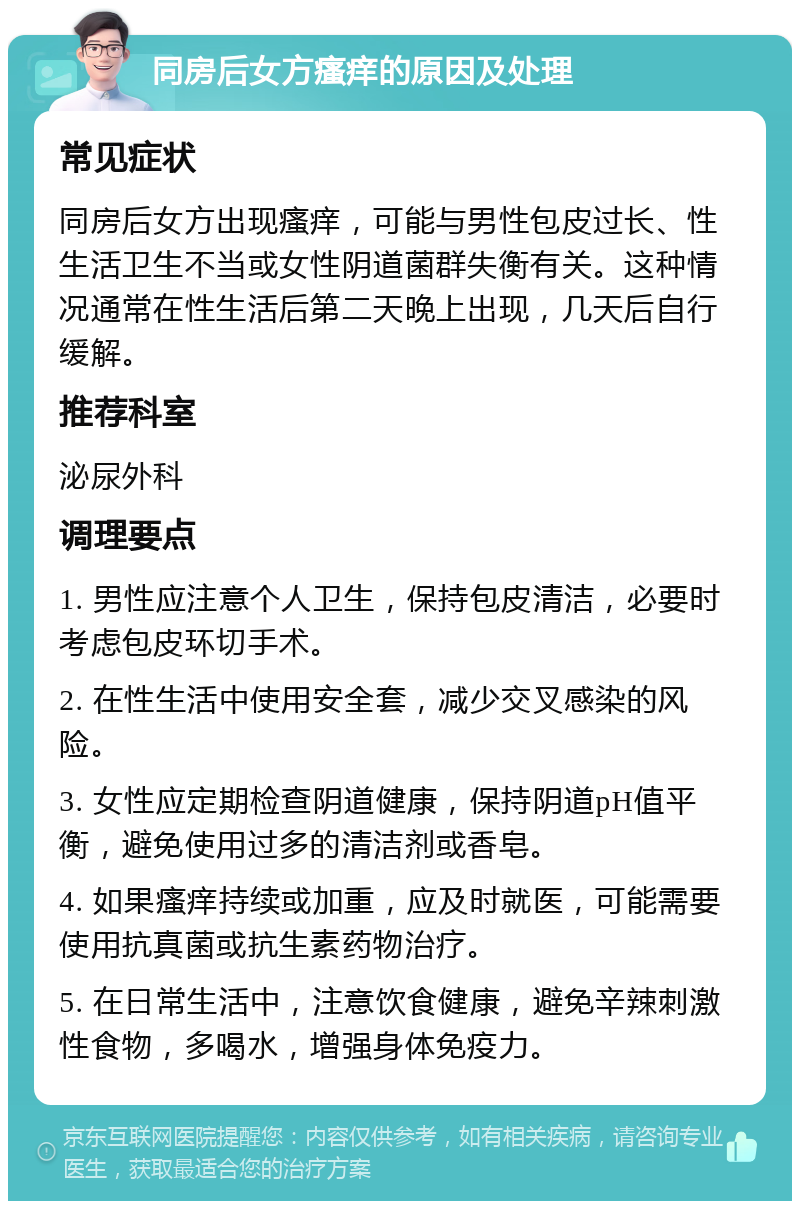 同房后女方瘙痒的原因及处理 常见症状 同房后女方出现瘙痒，可能与男性包皮过长、性生活卫生不当或女性阴道菌群失衡有关。这种情况通常在性生活后第二天晚上出现，几天后自行缓解。 推荐科室 泌尿外科 调理要点 1. 男性应注意个人卫生，保持包皮清洁，必要时考虑包皮环切手术。 2. 在性生活中使用安全套，减少交叉感染的风险。 3. 女性应定期检查阴道健康，保持阴道pH值平衡，避免使用过多的清洁剂或香皂。 4. 如果瘙痒持续或加重，应及时就医，可能需要使用抗真菌或抗生素药物治疗。 5. 在日常生活中，注意饮食健康，避免辛辣刺激性食物，多喝水，增强身体免疫力。