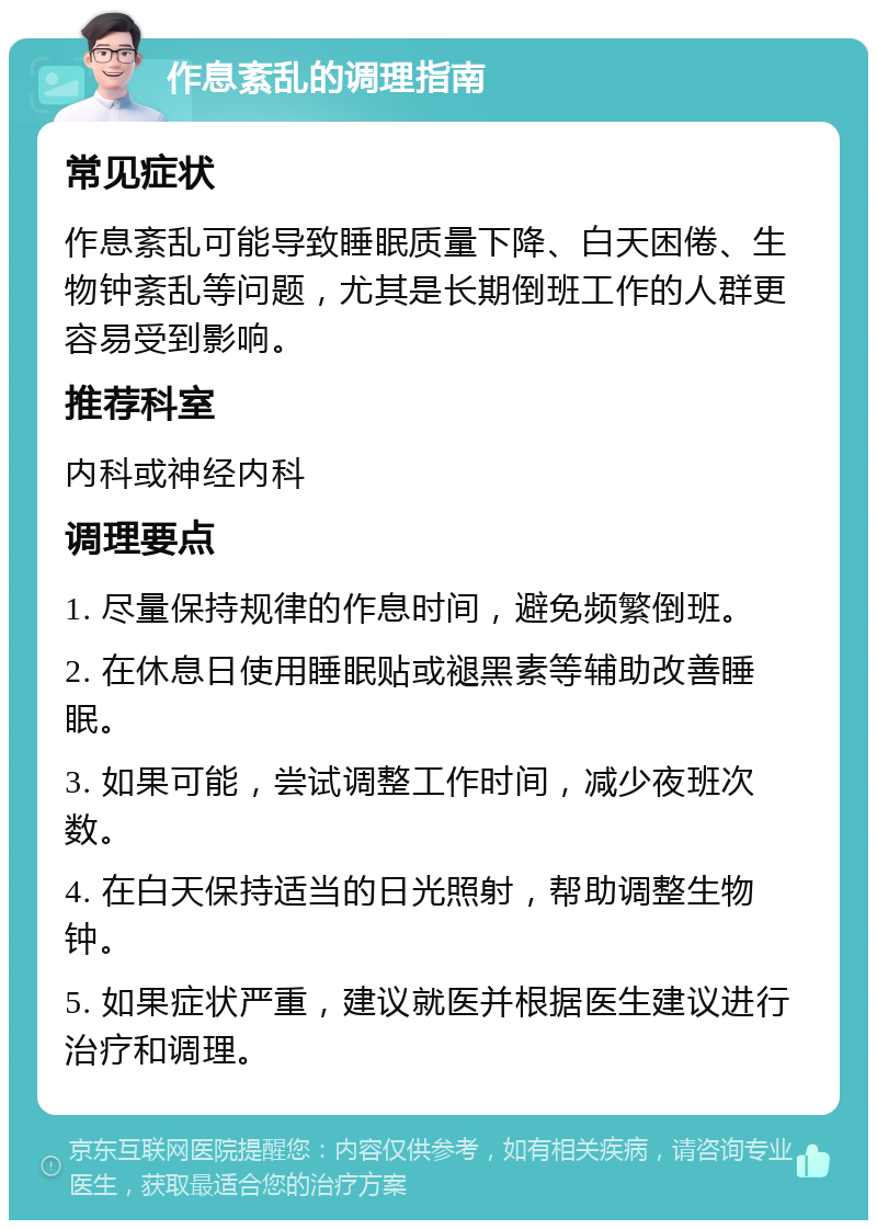 作息紊乱的调理指南 常见症状 作息紊乱可能导致睡眠质量下降、白天困倦、生物钟紊乱等问题，尤其是长期倒班工作的人群更容易受到影响。 推荐科室 内科或神经内科 调理要点 1. 尽量保持规律的作息时间，避免频繁倒班。 2. 在休息日使用睡眠贴或褪黑素等辅助改善睡眠。 3. 如果可能，尝试调整工作时间，减少夜班次数。 4. 在白天保持适当的日光照射，帮助调整生物钟。 5. 如果症状严重，建议就医并根据医生建议进行治疗和调理。