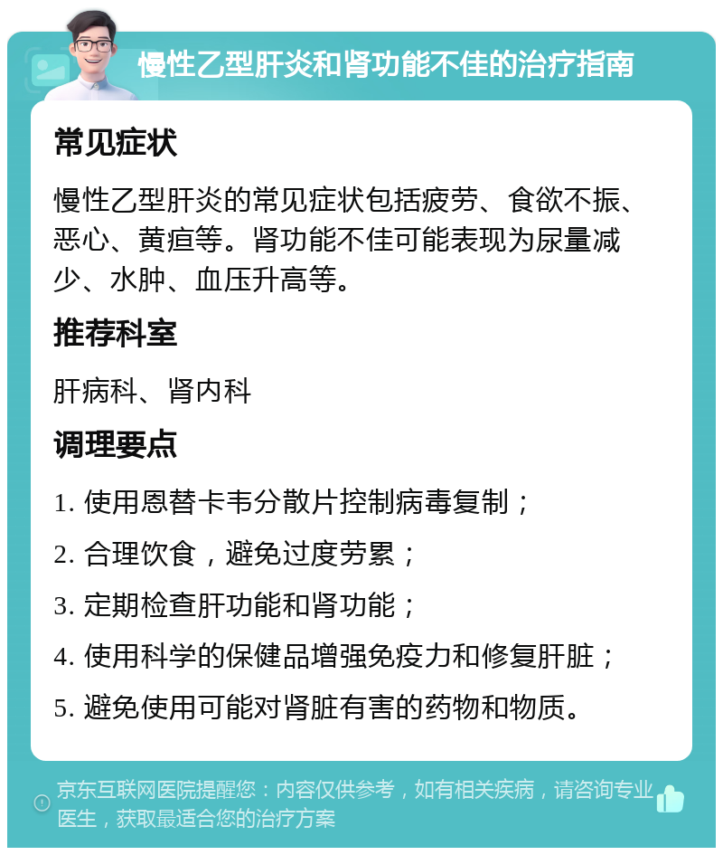 慢性乙型肝炎和肾功能不佳的治疗指南 常见症状 慢性乙型肝炎的常见症状包括疲劳、食欲不振、恶心、黄疸等。肾功能不佳可能表现为尿量减少、水肿、血压升高等。 推荐科室 肝病科、肾内科 调理要点 1. 使用恩替卡韦分散片控制病毒复制； 2. 合理饮食，避免过度劳累； 3. 定期检查肝功能和肾功能； 4. 使用科学的保健品增强免疫力和修复肝脏； 5. 避免使用可能对肾脏有害的药物和物质。