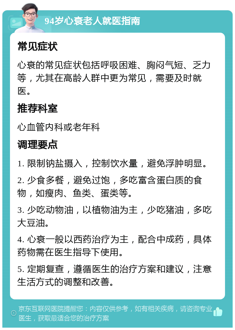 94岁心衰老人就医指南 常见症状 心衰的常见症状包括呼吸困难、胸闷气短、乏力等，尤其在高龄人群中更为常见，需要及时就医。 推荐科室 心血管内科或老年科 调理要点 1. 限制钠盐摄入，控制饮水量，避免浮肿明显。 2. 少食多餐，避免过饱，多吃富含蛋白质的食物，如瘦肉、鱼类、蛋类等。 3. 少吃动物油，以植物油为主，少吃猪油，多吃大豆油。 4. 心衰一般以西药治疗为主，配合中成药，具体药物需在医生指导下使用。 5. 定期复查，遵循医生的治疗方案和建议，注意生活方式的调整和改善。