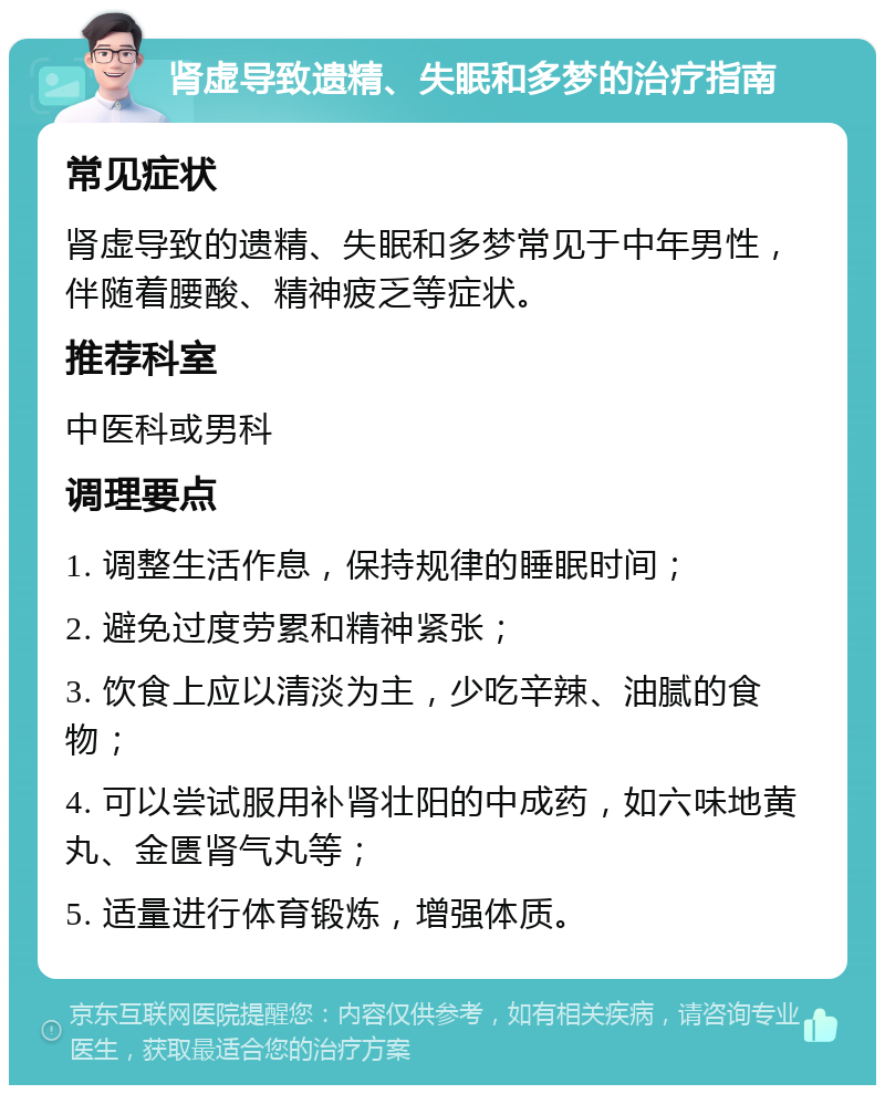 肾虚导致遗精、失眠和多梦的治疗指南 常见症状 肾虚导致的遗精、失眠和多梦常见于中年男性，伴随着腰酸、精神疲乏等症状。 推荐科室 中医科或男科 调理要点 1. 调整生活作息，保持规律的睡眠时间； 2. 避免过度劳累和精神紧张； 3. 饮食上应以清淡为主，少吃辛辣、油腻的食物； 4. 可以尝试服用补肾壮阳的中成药，如六味地黄丸、金匮肾气丸等； 5. 适量进行体育锻炼，增强体质。