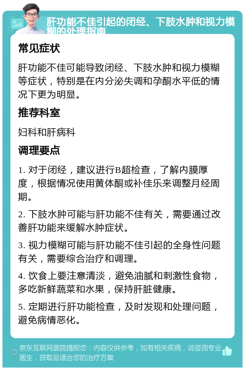 肝功能不佳引起的闭经、下肢水肿和视力模糊的处理指南 常见症状 肝功能不佳可能导致闭经、下肢水肿和视力模糊等症状，特别是在内分泌失调和孕酮水平低的情况下更为明显。 推荐科室 妇科和肝病科 调理要点 1. 对于闭经，建议进行B超检查，了解内膜厚度，根据情况使用黄体酮或补佳乐来调整月经周期。 2. 下肢水肿可能与肝功能不佳有关，需要通过改善肝功能来缓解水肿症状。 3. 视力模糊可能与肝功能不佳引起的全身性问题有关，需要综合治疗和调理。 4. 饮食上要注意清淡，避免油腻和刺激性食物，多吃新鲜蔬菜和水果，保持肝脏健康。 5. 定期进行肝功能检查，及时发现和处理问题，避免病情恶化。