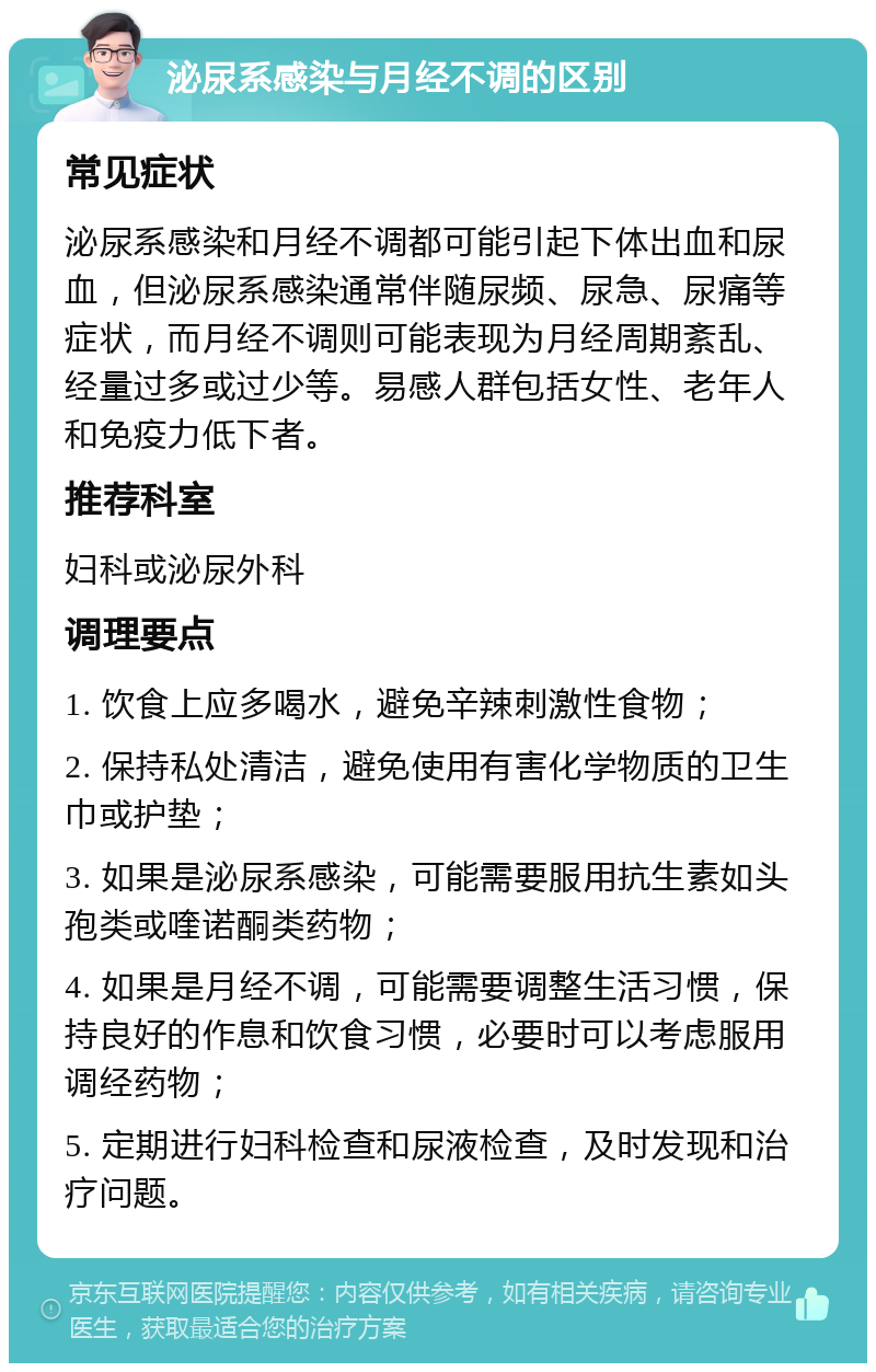 泌尿系感染与月经不调的区别 常见症状 泌尿系感染和月经不调都可能引起下体出血和尿血，但泌尿系感染通常伴随尿频、尿急、尿痛等症状，而月经不调则可能表现为月经周期紊乱、经量过多或过少等。易感人群包括女性、老年人和免疫力低下者。 推荐科室 妇科或泌尿外科 调理要点 1. 饮食上应多喝水，避免辛辣刺激性食物； 2. 保持私处清洁，避免使用有害化学物质的卫生巾或护垫； 3. 如果是泌尿系感染，可能需要服用抗生素如头孢类或喹诺酮类药物； 4. 如果是月经不调，可能需要调整生活习惯，保持良好的作息和饮食习惯，必要时可以考虑服用调经药物； 5. 定期进行妇科检查和尿液检查，及时发现和治疗问题。