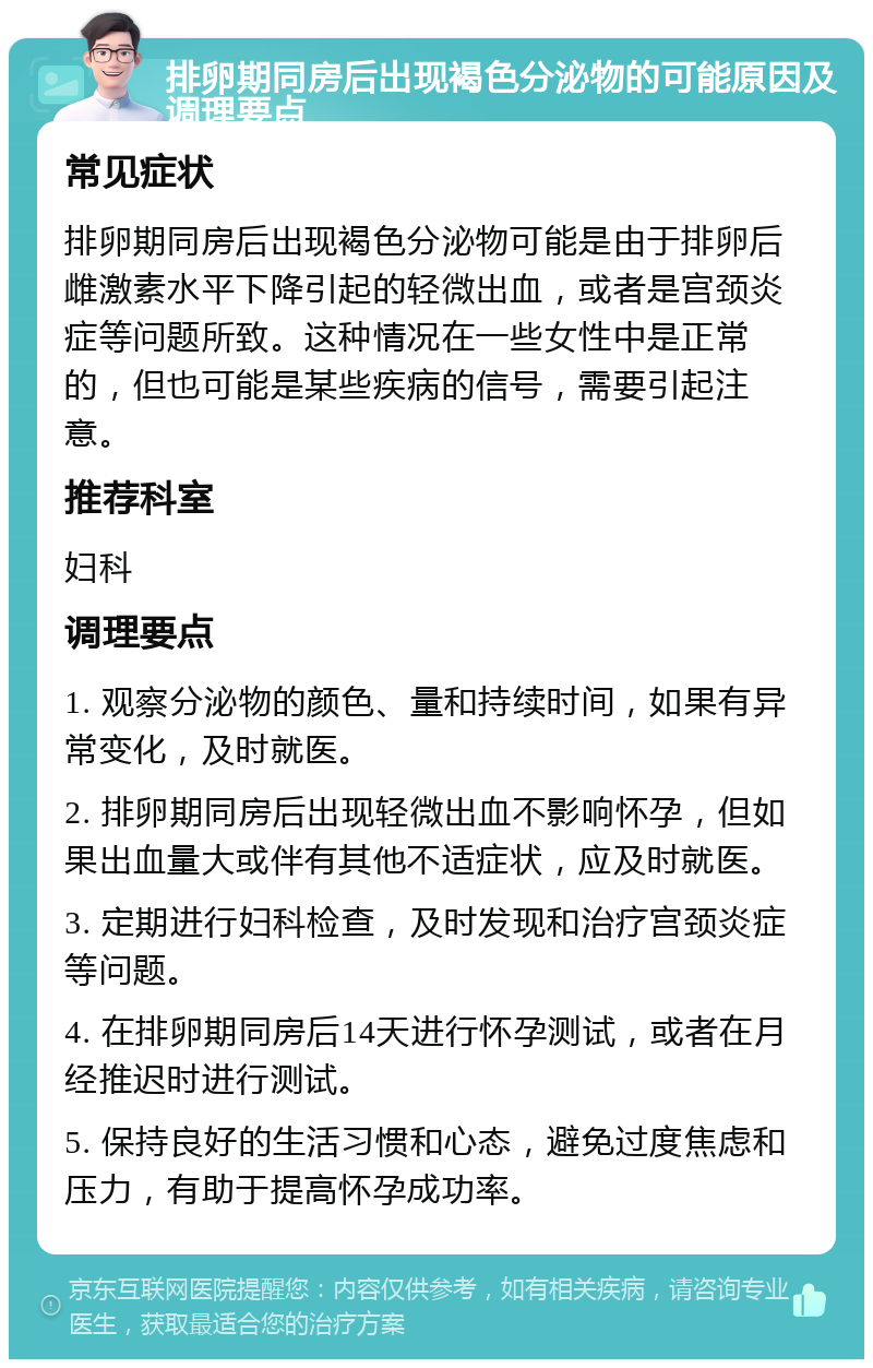 排卵期同房后出现褐色分泌物的可能原因及调理要点 常见症状 排卵期同房后出现褐色分泌物可能是由于排卵后雌激素水平下降引起的轻微出血，或者是宫颈炎症等问题所致。这种情况在一些女性中是正常的，但也可能是某些疾病的信号，需要引起注意。 推荐科室 妇科 调理要点 1. 观察分泌物的颜色、量和持续时间，如果有异常变化，及时就医。 2. 排卵期同房后出现轻微出血不影响怀孕，但如果出血量大或伴有其他不适症状，应及时就医。 3. 定期进行妇科检查，及时发现和治疗宫颈炎症等问题。 4. 在排卵期同房后14天进行怀孕测试，或者在月经推迟时进行测试。 5. 保持良好的生活习惯和心态，避免过度焦虑和压力，有助于提高怀孕成功率。