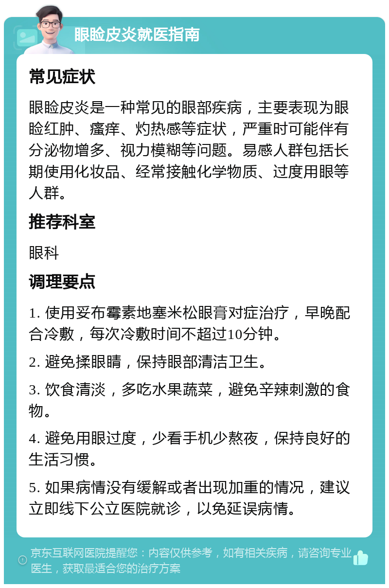 眼睑皮炎就医指南 常见症状 眼睑皮炎是一种常见的眼部疾病，主要表现为眼睑红肿、瘙痒、灼热感等症状，严重时可能伴有分泌物增多、视力模糊等问题。易感人群包括长期使用化妆品、经常接触化学物质、过度用眼等人群。 推荐科室 眼科 调理要点 1. 使用妥布霉素地塞米松眼膏对症治疗，早晚配合冷敷，每次冷敷时间不超过10分钟。 2. 避免揉眼睛，保持眼部清洁卫生。 3. 饮食清淡，多吃水果蔬菜，避免辛辣刺激的食物。 4. 避免用眼过度，少看手机少熬夜，保持良好的生活习惯。 5. 如果病情没有缓解或者出现加重的情况，建议立即线下公立医院就诊，以免延误病情。