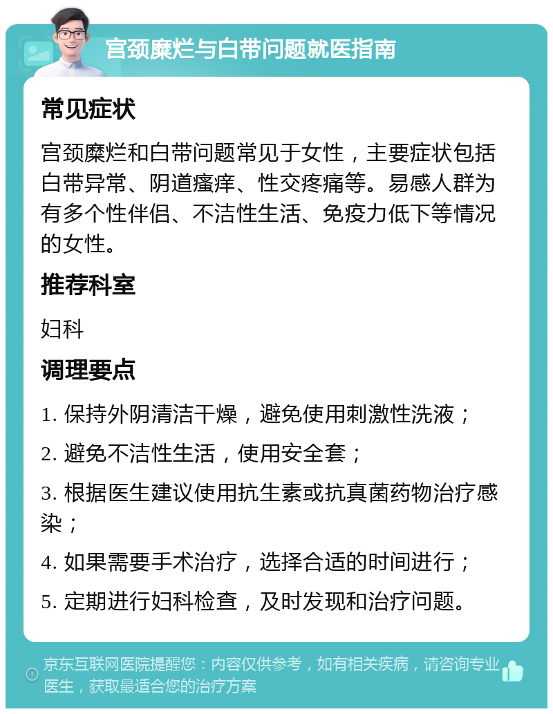 宫颈糜烂与白带问题就医指南 常见症状 宫颈糜烂和白带问题常见于女性，主要症状包括白带异常、阴道瘙痒、性交疼痛等。易感人群为有多个性伴侣、不洁性生活、免疫力低下等情况的女性。 推荐科室 妇科 调理要点 1. 保持外阴清洁干燥，避免使用刺激性洗液； 2. 避免不洁性生活，使用安全套； 3. 根据医生建议使用抗生素或抗真菌药物治疗感染； 4. 如果需要手术治疗，选择合适的时间进行； 5. 定期进行妇科检查，及时发现和治疗问题。