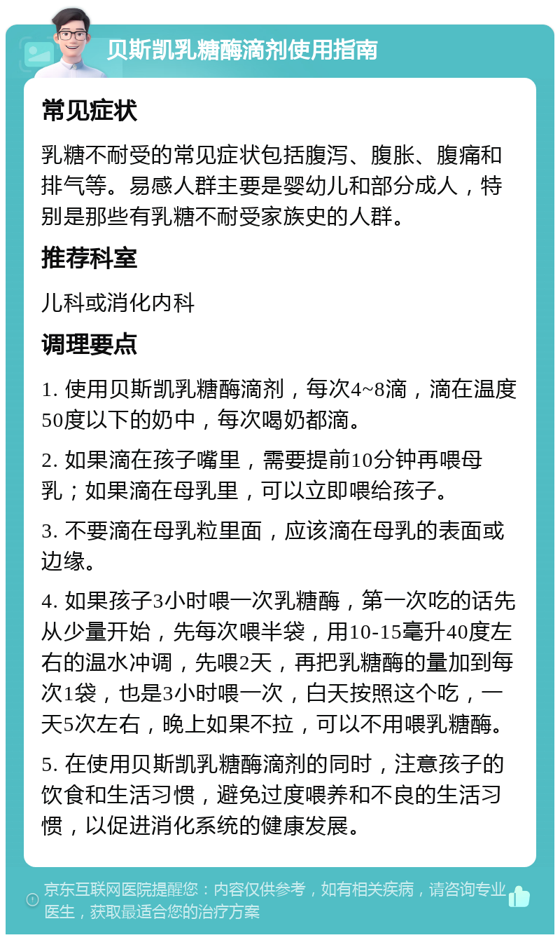 贝斯凯乳糖酶滴剂使用指南 常见症状 乳糖不耐受的常见症状包括腹泻、腹胀、腹痛和排气等。易感人群主要是婴幼儿和部分成人，特别是那些有乳糖不耐受家族史的人群。 推荐科室 儿科或消化内科 调理要点 1. 使用贝斯凯乳糖酶滴剂，每次4~8滴，滴在温度50度以下的奶中，每次喝奶都滴。 2. 如果滴在孩子嘴里，需要提前10分钟再喂母乳；如果滴在母乳里，可以立即喂给孩子。 3. 不要滴在母乳粒里面，应该滴在母乳的表面或边缘。 4. 如果孩子3小时喂一次乳糖酶，第一次吃的话先从少量开始，先每次喂半袋，用10-15毫升40度左右的温水冲调，先喂2天，再把乳糖酶的量加到每次1袋，也是3小时喂一次，白天按照这个吃，一天5次左右，晚上如果不拉，可以不用喂乳糖酶。 5. 在使用贝斯凯乳糖酶滴剂的同时，注意孩子的饮食和生活习惯，避免过度喂养和不良的生活习惯，以促进消化系统的健康发展。