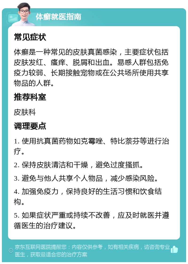 体癣就医指南 常见症状 体癣是一种常见的皮肤真菌感染，主要症状包括皮肤发红、瘙痒、脱屑和出血。易感人群包括免疫力较弱、长期接触宠物或在公共场所使用共享物品的人群。 推荐科室 皮肤科 调理要点 1. 使用抗真菌药物如克霉唑、特比萘芬等进行治疗。 2. 保持皮肤清洁和干燥，避免过度搔抓。 3. 避免与他人共享个人物品，减少感染风险。 4. 加强免疫力，保持良好的生活习惯和饮食结构。 5. 如果症状严重或持续不改善，应及时就医并遵循医生的治疗建议。