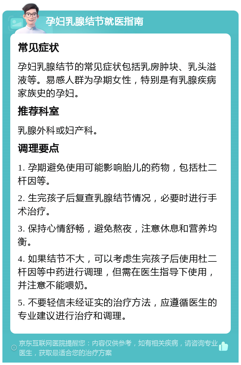 孕妇乳腺结节就医指南 常见症状 孕妇乳腺结节的常见症状包括乳房肿块、乳头溢液等。易感人群为孕期女性，特别是有乳腺疾病家族史的孕妇。 推荐科室 乳腺外科或妇产科。 调理要点 1. 孕期避免使用可能影响胎儿的药物，包括杜二杆因等。 2. 生完孩子后复查乳腺结节情况，必要时进行手术治疗。 3. 保持心情舒畅，避免熬夜，注意休息和营养均衡。 4. 如果结节不大，可以考虑生完孩子后使用杜二杆因等中药进行调理，但需在医生指导下使用，并注意不能喂奶。 5. 不要轻信未经证实的治疗方法，应遵循医生的专业建议进行治疗和调理。