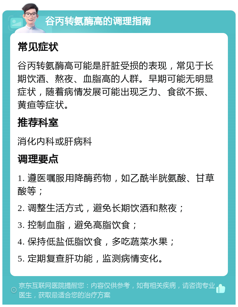 谷丙转氨酶高的调理指南 常见症状 谷丙转氨酶高可能是肝脏受损的表现，常见于长期饮酒、熬夜、血脂高的人群。早期可能无明显症状，随着病情发展可能出现乏力、食欲不振、黄疸等症状。 推荐科室 消化内科或肝病科 调理要点 1. 遵医嘱服用降酶药物，如乙酰半胱氨酸、甘草酸等； 2. 调整生活方式，避免长期饮酒和熬夜； 3. 控制血脂，避免高脂饮食； 4. 保持低盐低脂饮食，多吃蔬菜水果； 5. 定期复查肝功能，监测病情变化。