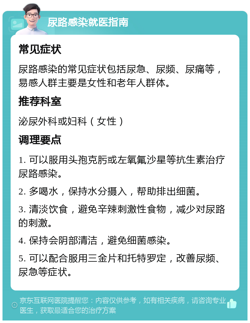 尿路感染就医指南 常见症状 尿路感染的常见症状包括尿急、尿频、尿痛等，易感人群主要是女性和老年人群体。 推荐科室 泌尿外科或妇科（女性） 调理要点 1. 可以服用头孢克肟或左氧氟沙星等抗生素治疗尿路感染。 2. 多喝水，保持水分摄入，帮助排出细菌。 3. 清淡饮食，避免辛辣刺激性食物，减少对尿路的刺激。 4. 保持会阴部清洁，避免细菌感染。 5. 可以配合服用三金片和托特罗定，改善尿频、尿急等症状。