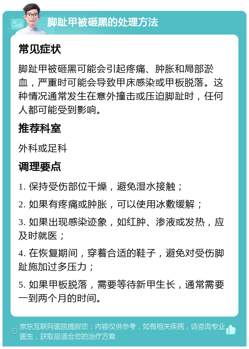 脚趾甲被砸黑的处理方法 常见症状 脚趾甲被砸黑可能会引起疼痛、肿胀和局部淤血，严重时可能会导致甲床感染或甲板脱落。这种情况通常发生在意外撞击或压迫脚趾时，任何人都可能受到影响。 推荐科室 外科或足科 调理要点 1. 保持受伤部位干燥，避免湿水接触； 2. 如果有疼痛或肿胀，可以使用冰敷缓解； 3. 如果出现感染迹象，如红肿、渗液或发热，应及时就医； 4. 在恢复期间，穿着合适的鞋子，避免对受伤脚趾施加过多压力； 5. 如果甲板脱落，需要等待新甲生长，通常需要一到两个月的时间。