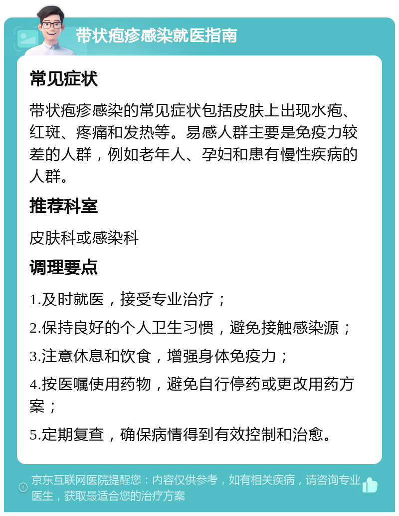 带状疱疹感染就医指南 常见症状 带状疱疹感染的常见症状包括皮肤上出现水疱、红斑、疼痛和发热等。易感人群主要是免疫力较差的人群，例如老年人、孕妇和患有慢性疾病的人群。 推荐科室 皮肤科或感染科 调理要点 1.及时就医，接受专业治疗； 2.保持良好的个人卫生习惯，避免接触感染源； 3.注意休息和饮食，增强身体免疫力； 4.按医嘱使用药物，避免自行停药或更改用药方案； 5.定期复查，确保病情得到有效控制和治愈。