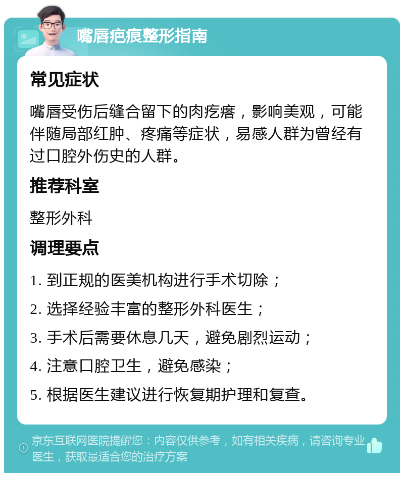 嘴唇疤痕整形指南 常见症状 嘴唇受伤后缝合留下的肉疙瘩，影响美观，可能伴随局部红肿、疼痛等症状，易感人群为曾经有过口腔外伤史的人群。 推荐科室 整形外科 调理要点 1. 到正规的医美机构进行手术切除； 2. 选择经验丰富的整形外科医生； 3. 手术后需要休息几天，避免剧烈运动； 4. 注意口腔卫生，避免感染； 5. 根据医生建议进行恢复期护理和复查。