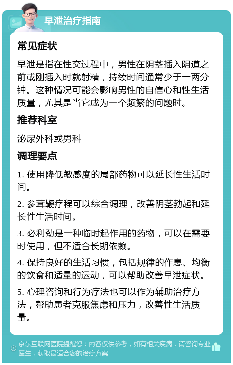 早泄治疗指南 常见症状 早泄是指在性交过程中，男性在阴茎插入阴道之前或刚插入时就射精，持续时间通常少于一两分钟。这种情况可能会影响男性的自信心和性生活质量，尤其是当它成为一个频繁的问题时。 推荐科室 泌尿外科或男科 调理要点 1. 使用降低敏感度的局部药物可以延长性生活时间。 2. 参茸鞭疗程可以综合调理，改善阴茎勃起和延长性生活时间。 3. 必利劲是一种临时起作用的药物，可以在需要时使用，但不适合长期依赖。 4. 保持良好的生活习惯，包括规律的作息、均衡的饮食和适量的运动，可以帮助改善早泄症状。 5. 心理咨询和行为疗法也可以作为辅助治疗方法，帮助患者克服焦虑和压力，改善性生活质量。