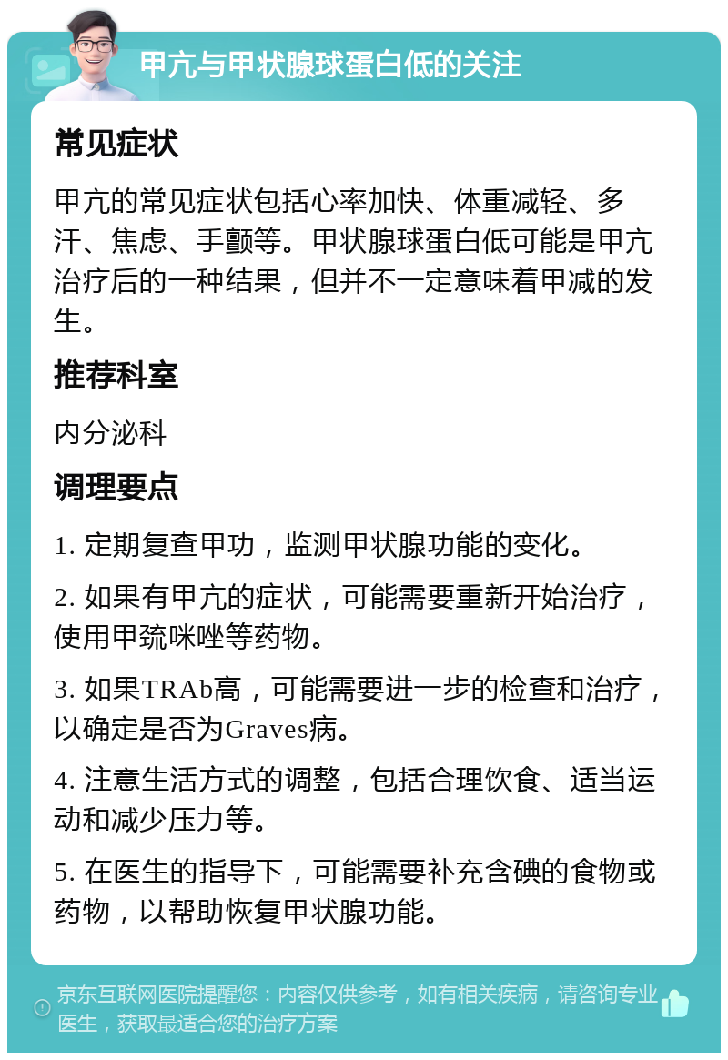 甲亢与甲状腺球蛋白低的关注 常见症状 甲亢的常见症状包括心率加快、体重减轻、多汗、焦虑、手颤等。甲状腺球蛋白低可能是甲亢治疗后的一种结果，但并不一定意味着甲减的发生。 推荐科室 内分泌科 调理要点 1. 定期复查甲功，监测甲状腺功能的变化。 2. 如果有甲亢的症状，可能需要重新开始治疗，使用甲巯咪唑等药物。 3. 如果TRAb高，可能需要进一步的检查和治疗，以确定是否为Graves病。 4. 注意生活方式的调整，包括合理饮食、适当运动和减少压力等。 5. 在医生的指导下，可能需要补充含碘的食物或药物，以帮助恢复甲状腺功能。