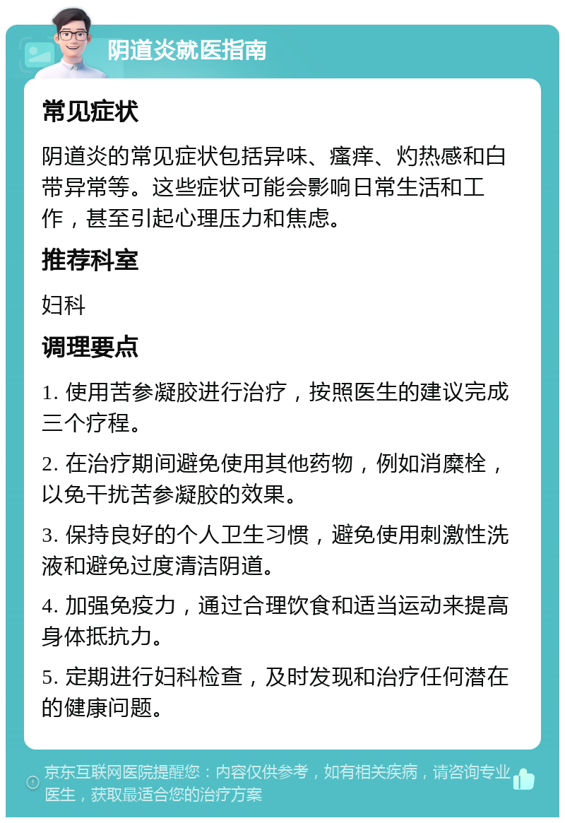 阴道炎就医指南 常见症状 阴道炎的常见症状包括异味、瘙痒、灼热感和白带异常等。这些症状可能会影响日常生活和工作，甚至引起心理压力和焦虑。 推荐科室 妇科 调理要点 1. 使用苦参凝胶进行治疗，按照医生的建议完成三个疗程。 2. 在治疗期间避免使用其他药物，例如消糜栓，以免干扰苦参凝胶的效果。 3. 保持良好的个人卫生习惯，避免使用刺激性洗液和避免过度清洁阴道。 4. 加强免疫力，通过合理饮食和适当运动来提高身体抵抗力。 5. 定期进行妇科检查，及时发现和治疗任何潜在的健康问题。