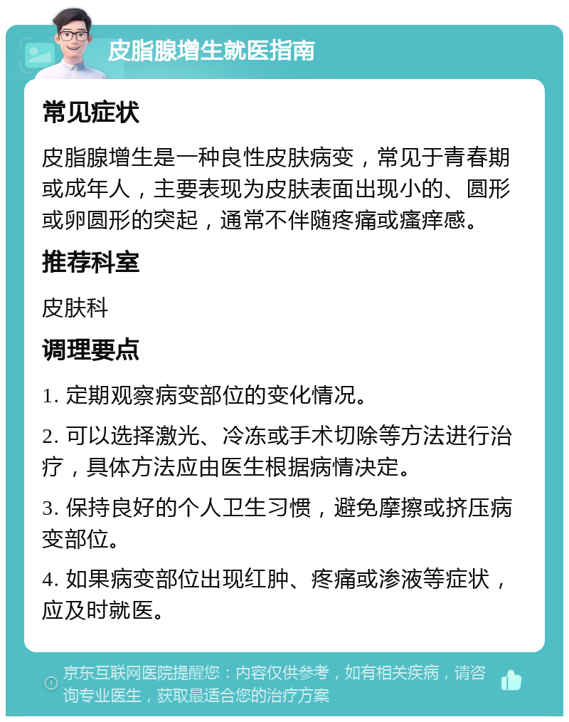 皮脂腺增生就医指南 常见症状 皮脂腺增生是一种良性皮肤病变，常见于青春期或成年人，主要表现为皮肤表面出现小的、圆形或卵圆形的突起，通常不伴随疼痛或瘙痒感。 推荐科室 皮肤科 调理要点 1. 定期观察病变部位的变化情况。 2. 可以选择激光、冷冻或手术切除等方法进行治疗，具体方法应由医生根据病情决定。 3. 保持良好的个人卫生习惯，避免摩擦或挤压病变部位。 4. 如果病变部位出现红肿、疼痛或渗液等症状，应及时就医。