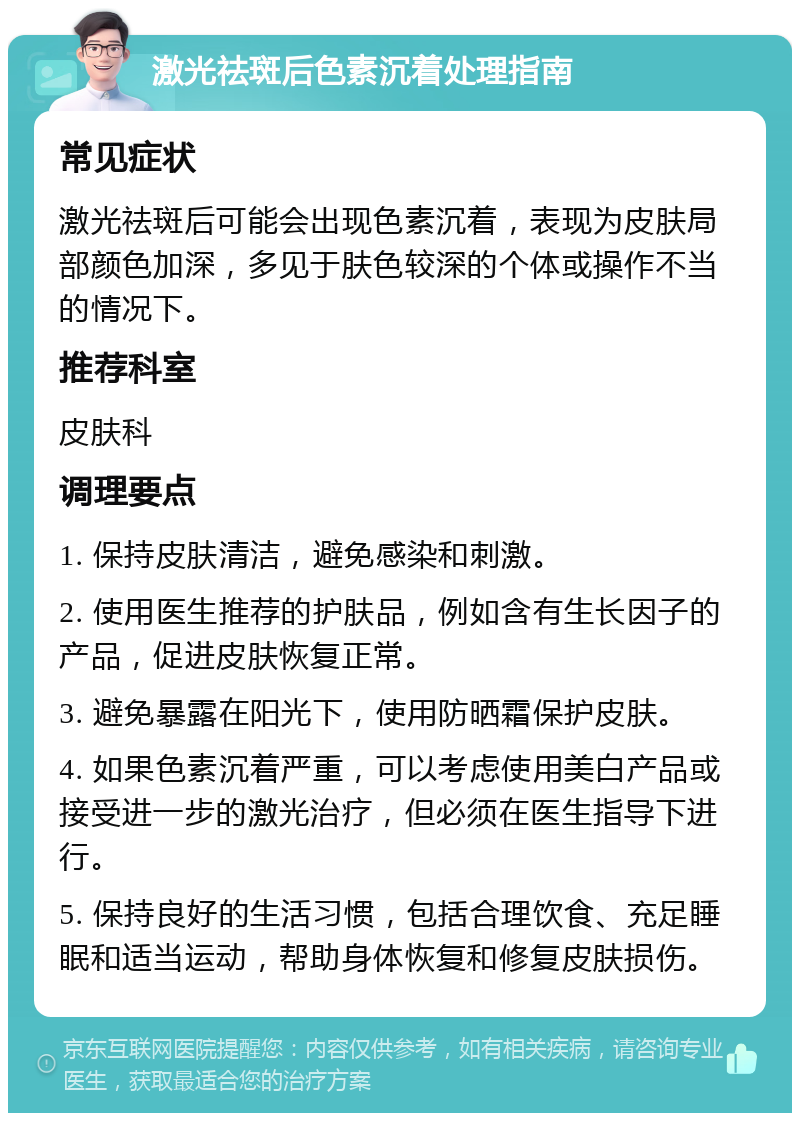 激光祛斑后色素沉着处理指南 常见症状 激光祛斑后可能会出现色素沉着，表现为皮肤局部颜色加深，多见于肤色较深的个体或操作不当的情况下。 推荐科室 皮肤科 调理要点 1. 保持皮肤清洁，避免感染和刺激。 2. 使用医生推荐的护肤品，例如含有生长因子的产品，促进皮肤恢复正常。 3. 避免暴露在阳光下，使用防晒霜保护皮肤。 4. 如果色素沉着严重，可以考虑使用美白产品或接受进一步的激光治疗，但必须在医生指导下进行。 5. 保持良好的生活习惯，包括合理饮食、充足睡眠和适当运动，帮助身体恢复和修复皮肤损伤。